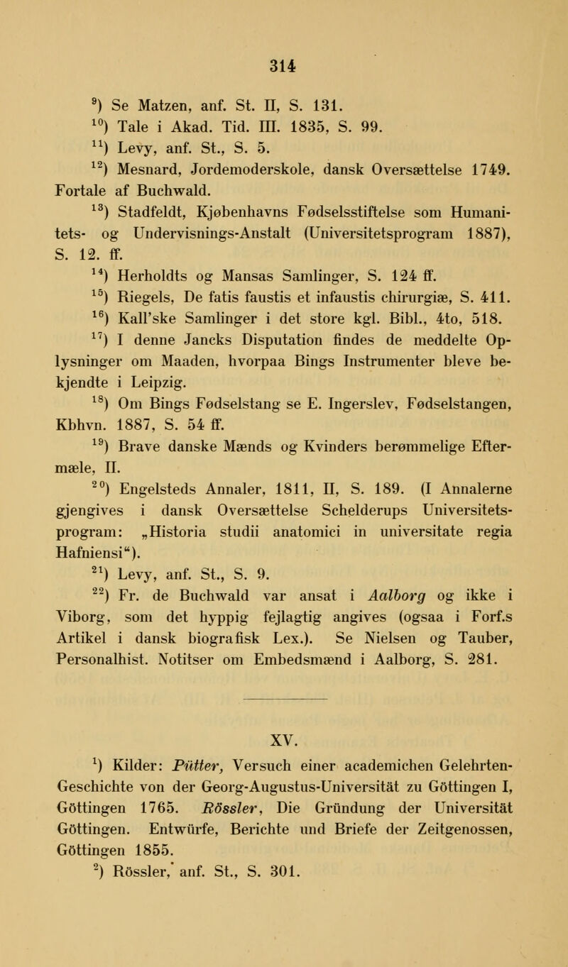 9) Se Matzen, anf. St. II, S. 131. 10) Tale i Akad. Tid. IH. 1835, S. 99. n) Levy, anf. St., S. 5. 12) Mesnard, Jordemoderskole, dansk Oversættelse 1749. Fortale af Buchwald. 13) Stadfeldt, Kjøbenhavns Fødselsstiftelse som Humani- tets- og Undervisnings-Anstalt (Universitetsprogram 1887), S. 12. ff. 14) Herholdts og Mansas Samlinger, S. 124 fif. 15) Riegels, De fatis faustis et infaustis chirurgiæ, S. 411. 16) Kall'ske Samlinger i det store kgl. Bibi., 4to, 518. 17) I denne Jancks Disputation findes de meddelte Op- lysninger om Maaden, hvorpaa Bings Instrumenter bleve be- kjendte i Leipzig. 18) Om Bings Fødselstang se E. Ingerslev, Fødselstangen, Kbhvn. 1887, S. 54 ff. 19) Brave danske Mænds og Kvinders berømmelige Efter- mæle, II. 20) Engelsteds Annaler, 1811, II, S. 189. (I Annalerne gjengives i dansk Oversættelse Schelderups Universitets- program: „Historia studii anatomici in universitate regia Hafniensi). 21) Levy, anf. St., S. 9. 22) Fr. de Buchwald var ansat i Aalborg og ikke i Viborg, som det hyppig fejlagtig angives (ogsaa i Forf.s Artikel i dansk biografisk Lex.). Se Nielsen og Tauber, Personalhist. Notitser om Embedsmænd i Aalborg, S. 281. XV. *) Kilder: Putter, Versuch einer academichen Gelehrten- Geschichte von der Georg-Augustus-Universitåt zu Gottingen I, Gottingen 1765. Rdssler, Die Griindung der Universitat Gottingen. Entwiirfe, Berichte und Briefe der Zeitgenossen, Gottingen 1855. 2) Rossler,' anf. St., S. 301.