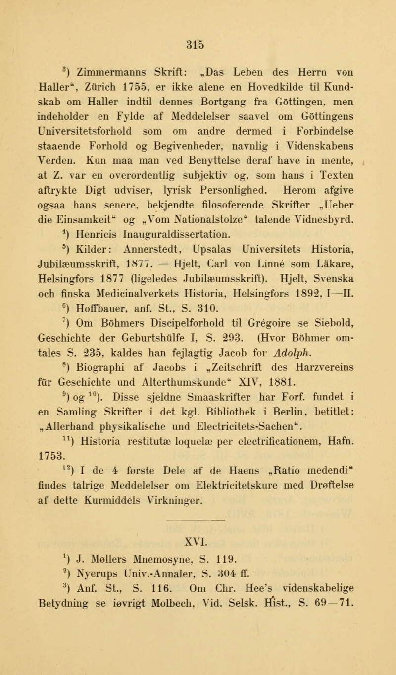 3) Zimmermanns Skrift: „Das Leben des Herrti von HaUeru. Ziirich 1755. er ikke alene en Hovedkilde til Kund- skab om Haller indtil dennes Bortgang fra GOttingen. men indeholder en Fylde af Meddelelser saavel om Gottingens Universitetsforhold som om andre dermed i Forbindelse staaende Forhold og Begivenheder, navnlig i Videnskabens Verden. Kun maa man ved Benyttelse deraf have in mente, at Z. var en overordentlig subjektiv og, som hans i Texten aftrykte Digt udviser, lyrisk Personlighed. Herom afgive ogsaa hans senere, bekjendte filosoferende Skrifter „Ueber die Einsamkeit og „Vom Nationalstolze talende Vidnesbyrd. 4) Henricis Inauguraldissertation. 5) Kilder: Annerstedt, Upsalas Universitets Historia, Jubilæumsskrift, 1877. — Hjelt, Carl von Linné som Låkare, Helsingfors 1877 (ligeledes Jubilæumsskrift). Hjelt, Svenska och finska Medicinalverkets Historia, Helsingfors 1892. I—H. 6) Hoffbauer. anf. St., S. 310. 7) Om Bohmers Discipelforhold til Grégoire se Siebold, Geschichte der Geburtshulfe I, S. 293. (Hvor Bohmer om- tales S. 235, kaldes han fejlagtig Jacob for Adolph. 8) Biographi af Jacobs i „Zeitschrift des Harzvereins fur Geschichte und Alterthumskunde14 XIV, 1881. 9) og l0). Disse sjeldne Smaaskrifter har Forf. fundet i en Samling Skrifter i det kgl. Bibliothek i Berlin, betitlet: „Allerhand physikalische und Electricitets-Sachen. u) Historia restitutæ loquelæ per electrificationem, Hafn. 1753. l2) I de 4 første Dele af de Haens >Ratio medendi findes talrige Meddelelser om Elektricitetskure med Drøftelse af dette Kurmiddels Virkninger. XVI. *) J. Møllers Mnemosyne. S. 119. 2) Nyerups Univ.-Annaler, S. 304 ff. 3) Anf. St., S. 116. Om Chr. Hee's videnskabeb'ge Betydning se iøvrigt Molbech, Vid. Selsk. Hist., S. 69 — 71.