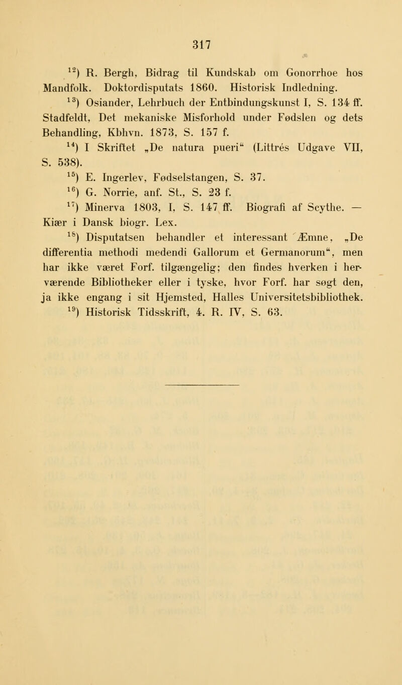 12) R. Bergh, Bidrag til Kundskab om Gonorrhoe hos Mandfolk. Doktordisputats 1860. Historisk Indledning. 13) Osiander, Lehrbuch der Entbindungskunst I, S. 134 ff. Stadfeldt, Det mekaniske Misforhold under Fødslen og dets Behandling, Kbhvn. 1873, S. 157 f. 14) I Skriftet „De natura pueri (Littrés Udgave VII, S. 538). 15) E. Ingerlev. Fødselstangen, S. 37. 16) G. Norrie, anf. St., S. 23 f. 17) Minerva 1803, I, S. 147 ff. Biografi af Scythe. — Kiær i Dansk biogr. Lex. 15) Disputatsen behandler et interessant Æmne, „De differentia methodi medendi Gallorum et Germanorum, men har ikke været Forf. tilgængelig; den findes hverken i her- værende Bibliotheker eller i tyske, hvor Forf. har søgt den, ja ikke engang i sit Hjemsted, Halles Universitetsbibliothek. 19) Historisk Tidsskrift, 4. R. IV, S. 63.