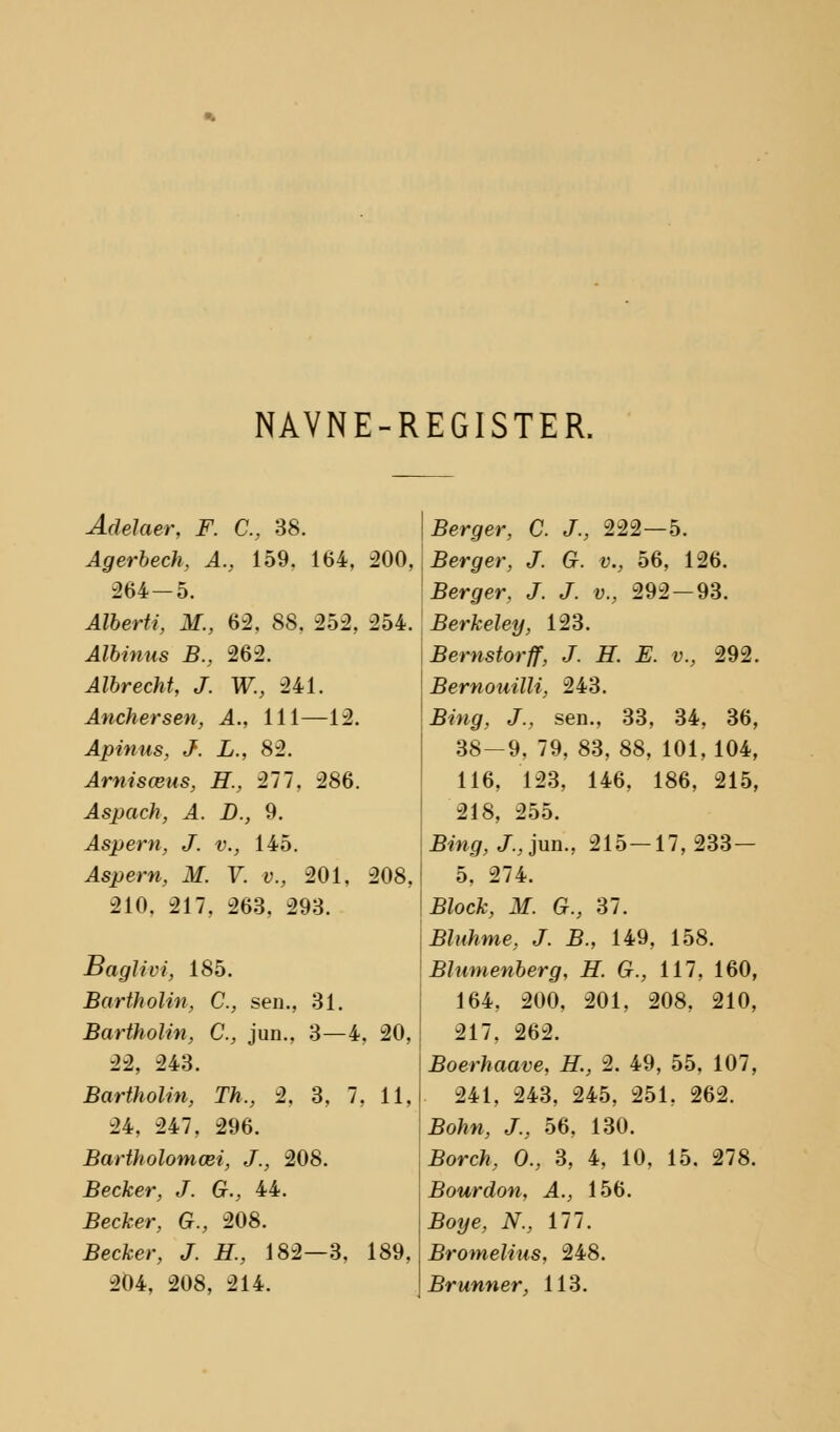 NAVNE-REGISTER. Adelaer, F. C, 38. Agerbech, A., 159. 164, 200, 264-5. Alberti, H., 62, 88, 252, 254. Albinus B., 262. Albrecht, J. W., 241. Anchersen, A., 111—12. Apinus, J. L., 82. Arnisæus, H., 277, 286. Aspach, A. B., 9. Aspern, J. v., 145. is])e«, ilf. y. y., 201, 208, 210, 217, 263, 293. Baglivi, 185. Bartholin, C, sen., 31. Bartholin, C, jun., 3—4, 20, -H, 243. Bartholin, Th., 2, 3, 7, 11, 24, 247, 296. Bartholomæi, J., 208. Becker, J. G., 44. Æecfcer, G., 208. £ecfcer, J. #., 182—3, 189, 204, 208, 214. Berger, C. J., 222—5. Berger, J. G. v., 56, 126. Berger, J. J. v., 292 — 93. Berkeley, 123. Bernstorff, J. H. E. v., 292. Bernouilli, 243. Bing, J., sen., 33, 34, 36, 38-9, 79, 83, 88, 101, 104, 116, 123, 146, 186, 215, 218, 255. Bing,J.,}\m., 215 — 17,233— 5, 274. Block, M. G., 37. Bluhme, J. B., 149, 158. Blumenberg, H. G., 117, 160, 164, 200, 201, 208, 210, 217, 262. Boerhaave, H., 2. 49, 55, 107, 241, 243, 245, 251, 262. Bohn, J., 56, 130. Borch, O., 3, 4, 10, 15. 278. Bourdon, A., 156. Boye, N., 177. Bromelius, 248. Brunner, 113.