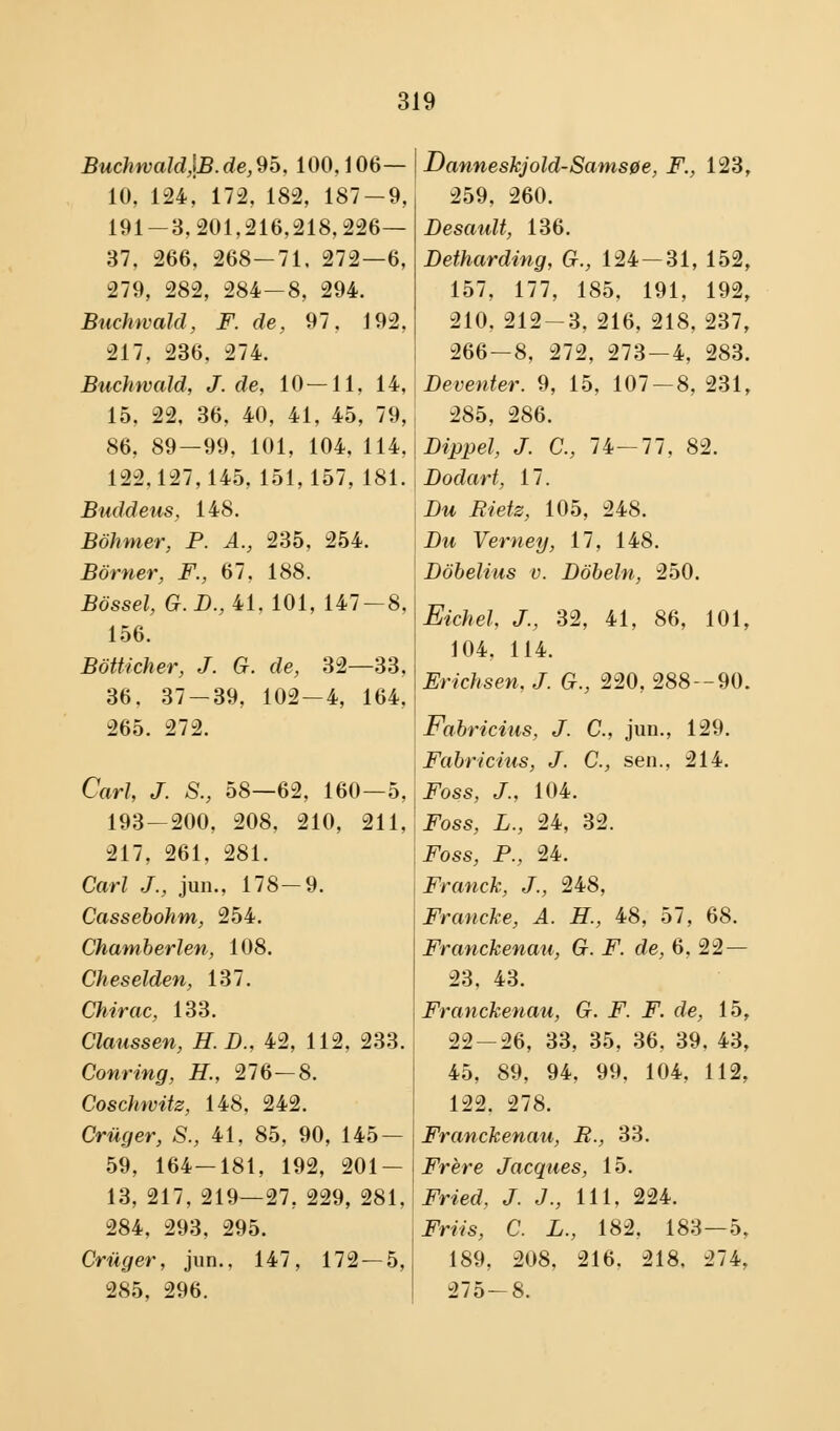 Buchwald,\B.de,9o, 100,106— 10, 124, 172, 182, 187-9, 191-3,201,216,218,226— 37. 266, 268—71, 272—6, 279, 282, 284-8, 294. Buchwald, F. de, 97, 192, 217, 236. 274. Buchwald, J. de, 10 — 11, 14, 15, 22, 36, 40, 41, 45, 79, 86, 89—99, 101, 104, 114, 122.127,145, 151,157, 181. Buddeus, 148. Bohmer, P. A., 235, 254. Borner, F., 67, 188. Bosset, G. D., 41, 101, 147 — 8, 156. Bbtticher, J. G. de, 32—33. 36. 37-39, 102-4, 164, 265. 272. Carl, J. S., 58—62, 160—5, 193-200, 208, 210, 211, 217, 261, 281. Carl J., jun., 178-9. Cassebohm, 254. Chamberlen, 108. Cheselden, 137. Chirac, 133. Claussen, H. D., 42, 112, 233. Conring, H., 276—8. Coschwitz, 148, 242. Crilger, S., 41, 85, 90, 145 — 59, 164—181, 192, 201- 13, 217, 219—27, 229, 281, 284, 293, 295. Crilger, jun.. 147, 172 — 5, 285, 296. Danneskjold-Samsøe, F., 123, 259, 260. Desault, 136. Betharding, G., 124-31, 152, 157, 177, 185. 191, 192, 210, 212-3, 216, 218, 237, 266-8, 272, 273 — 4, 283. Beventer. 9, 15, 107 — 8, 231, 285, 286. Bippet, J. C, 74—77, 82. Bodart, 17. Bu Biets, 105, 248. Bu Verney, 17, 148. Bobelius v. Bbbeln, 250. Eichel, J., 32, 41, 86, 101, 104, 114. Erichsen, J. G., 220, 288 — 90. Fabricius, J. C, jun., 129. Fabricius, J. C, sen., 214. Foss, J., 104. Foss, L., 24, 32. Foss, P., 24. Franck, J., 248, Francke, A. H., 48, 57, 68. Franckenau, G. F. de, 6, 22 — 23, 43. Franckenau, G. F. F. de, 15, 22-26, 33, 35, 36, 39, 43, 45, 89, 94, 99, 104, 112, 122. 278. Franckenau, B., 33. Frére Jacques, 15. Fried, J. J., 111, 224. Friis, C. L., 182, 183—5, 189, 208, 216. 218, 274, 275-8.