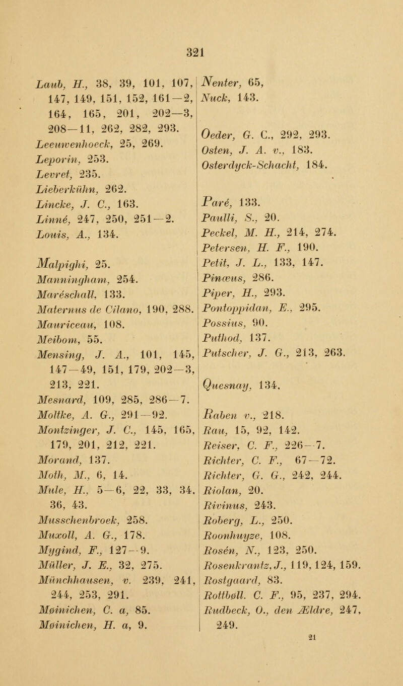 Laub, H., 38, 39, 101, 107, 147, 149. 151, 152, 161-2, 164, 165, 201, 202—3, 208—11, 262, 282, 293. Leeuwenhoeck, 25, 269. Leporin, 253. Levret, 235. Lieberkuhn, 262. Lincke, J. C, 163. Linné, 247, 250, 251 — 2. Louis, A., 134. Malpighi, 25. Manniugham, 254. MaréschalL 133. Maternas de Cilano, 190, 288. Mauriceau, 108. Meibom, 55. Mens hig, J. A., 101, 145, 147-49, 151, 179, 202-3, 213, 221. Mesnard, 109, 285, 286—7. Moltke, A. G., 291-92. Montzinger, J. C, 145, 165, 179, 201, 212, 221. Mor and, 137. Moth, M., 6, 14. Mule, H., 5-6, 22, 33, 34, 36, 43. MusscJienbroek, 258. Muxoll, A. G., 178. Mygind, F., 127-9. Muller, J. E., 32, 275. Munchhausen, v. 239, 241, 244, 253, 291. MøinicJien, C. a, 85. Møinichen, H. a, 9. Nenter, 65, Nuck, 143. Oeder, G. C, 292, 293. Osten, J. A. v., 183. Osterdyck-Schacht, 184. Paré, 133. Paulli, S., 20. Pecfce?, Jlf. H., 214, 274. Petersen, H. F., 190. Petø, J. £., 133, 147. Pinæits, 286. P*per, #., 293. Pontoppidan, E., 295. Possius, 90. Put!i od, 137. Putscher, J. G., 213, 263. Quesnay, 134. Kåben v., 218. Paw, 15, 92, 142. Pelser, C. Pv 226 — 7. Richter, C. F., 67 — 72. Richter, G. G., 242, 244. Riolan, 20. Rivinus, 243. Roberg, L., 250. Roonhuyze, 108. Pose«, iV., 123, 250. Rosenkrantz.J., 119,124, 159. Rostgaard, 83. Rottbøll. C. F., 95, 237, 294. Rudbeck, O., den Ældre, 247, 249. 21