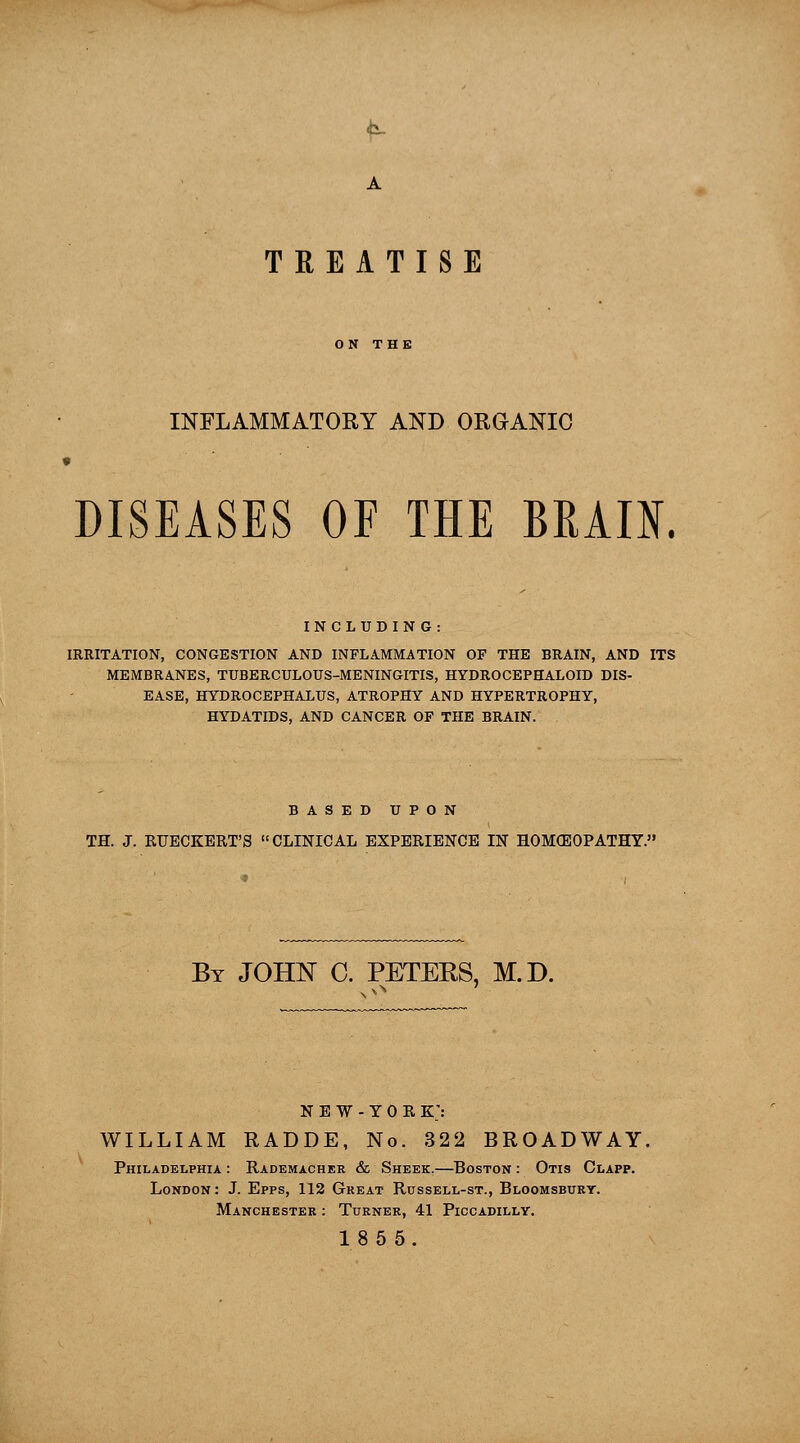 A TREATISE ON THE INFLAMMATORY AND ORGANIC DISEASES OF THE BBADT. INCLUDING: IRRITATION, CONGESTION AND INFLAMMATION OF THE BRAIN, AND ITS MEMBRANES, TUBERCULOUS-MENINGITIS, HYDROCEPHALOID DIS- EASE, HYDROCEPHALUS, ATROPHY AND HYPERTROPHY, HYDATIDS, AND CANCER OF THE BRAIN. BASED UPON TH. J. RTTECKERT'S CLINICAL EXPERIENCE IN HOMOEOPATHY. By JOHN C. PETERS, M.D. NEW-YORK) WILLIAM RADDE, No. 322 BROADWAY. Philadelphia : Rademacher & Sheek.—Boston : Otis Clapp. London: J. Epps, 112 Great Russell-st., Bloomsbury. Manchester : Turner, 41 Piccadilly. 185 5.