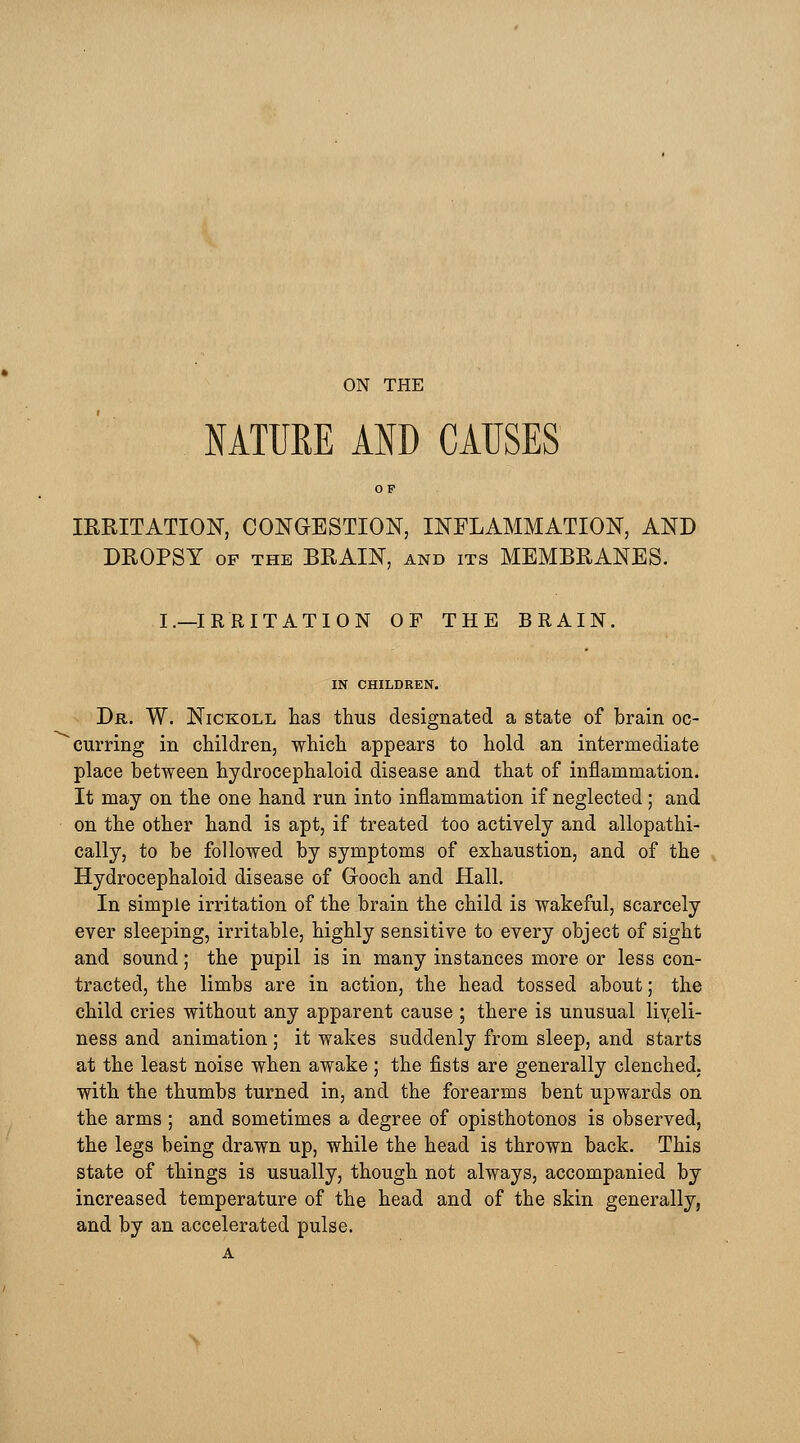 ON THE NATUKE AND CAUSES OF IRRITATION, CONGESTION, INFLAMMATION, AND DROPSY of the BRAIN, and its MEMBRANES. I.—IRRITATION OF THE BRAIN. IN CHILDREN. Dr. W. Nickoll has thus designated a state of brain oc- curring in children, which appears to hold an intermediate place between hydrocephaloid disease and that of inflammation. It may on the one hand run into inflammation if neglected; and on the other hand is apt, if treated too actively and allopathi- cally, to be followed by symptoms of exhaustion, and of the Hydrocephaloid disease of Grooch and Hall. In simple irritation of the brain the child is wakeful, scarcely ever sleeping, irritable, highly sensitive to every object of sight and sound; the pupil is in many instances more or less con- tracted, the limbs are in action, the head tossed about; the child cries without any apparent cause ; there is unusual liveli- ness and animation ; it wakes suddenly from sleep, and starts at the least noise when awake; the fists are generally clenched, with the thumbs turned in, and the forearms bent upwards on the arms ; and sometimes a degree of opisthotonos is observed, the legs being drawn up, while the head is thrown back. This state of things is usually, though not always, accompanied by increased temperature of the head and of the skin generally, and by an accelerated pulse.