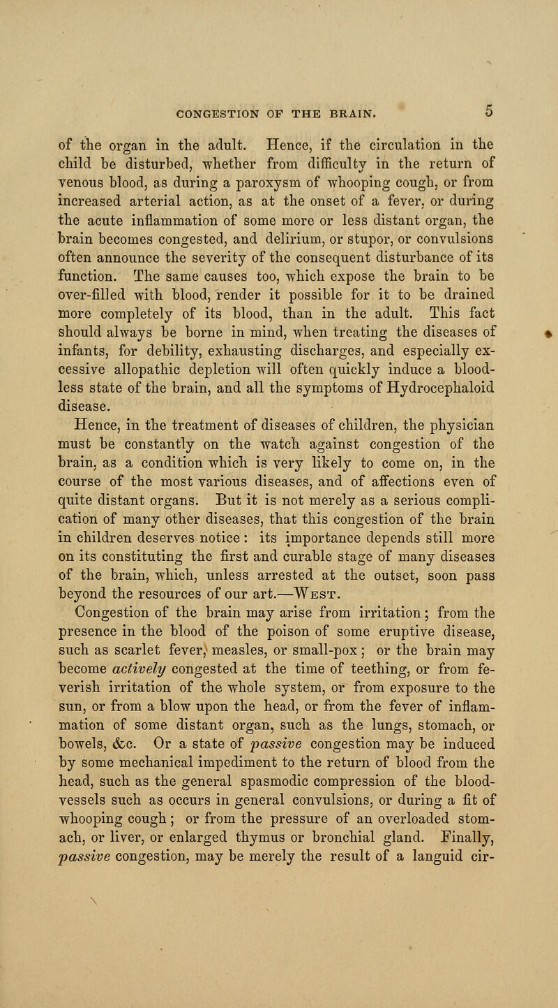 of the organ in the adult. Hence, if the circulation in the child be disturbed, whether from difficulty in the return of venous blood, as during a paroxysm of whooping cough, or from increased arterial action, as at the onset of a fever, or during the acute inflammation of some more or less distant organ, the brain becomes congested, and delirium, or stupor, or convulsions often announce the severity of the consequent disturbance of its function. The same causes too, which expose the brain to be over-filled with blood, render it possible for it to be drained more completely of its blood, than in the adult. This fact should always be borne in mind, when treating the diseases of infants, for debility, exhausting discharges, and especially ex- cessive allopathic depletion will often quickly induce a blood- less state of the brain, and all the symptoms of Hydrocephaloid disease. Hence, in the treatment of diseases of children, the physician must be constantly on the watch against congestion of the brain, as a condition which is very likely to come on, in the course of the most various diseases, and of affections even of quite distant organs. But it is not merely as a serious compli- cation of many other diseases, that this congestion of the brain in children deserves notice : its importance depends still more on its constituting the first and curable stage of many diseases of the brain, which, unless arrested at the outset, soon pass beyond the resources of our art.—West. Congestion of the brain may arise from irritation; from the presence in the blood of the poison of some eruptive disease, such as scarlet fever,' measles, or small-pox ; or the brain may become actively congested at the time of teething, or from fe- verish irritation of the whole system, or from exposure to the sun, or from a blow upon the head, or from the fever of inflam- mation of some distant organ, such as the lungs, stomach, or bowels, &c. Or a state of passive congestion may be induced by some mechanical impediment to the return of blood from the head, such as the general spasmodic compression of the blood- vessels such as occurs in general convulsions, or during a fit of whooping cough ; or from the pressure of an overloaded stom- ach, or liver, or enlarged thymus or bronchial gland. Finally, passive congestion, may be merely the result of a languid cir-