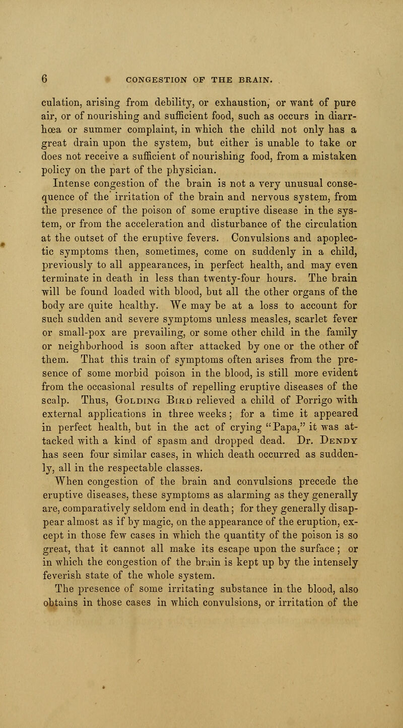 culation, arising from debility, or exhaustion, or want of pure air, or of nourishing and sufficient food, such as occurs in diarr- hoea or summer complaint, in which the child not only has a great drain upon the system, but either is unable to take or does not receive a sufficient of nourishing food, from a mistaken policy on the part of the physician. Intense congestion of the brain is not a very unusual conse- quence of the irritation of the brain and nervous system, from the presence of the poison of some eruptive disease in the sys- tem, or from the acceleration and disturbance of the circulation at the outset of the eruptive fevers. Convulsions and apoplec- tic symptoms then, sometimes, come on suddenly in a child, previously to all appearances, in perfect health, and may even terminate in death in less than twenty-four hours. The brain will be found loaded with blood, but all the other organs of the body are quite healthy. We may be at a loss to account for such sudden and severe symptoms unless measles, scarlet fever or small-pox are prevailing, or some other child in the family or neighborhood is soon after attacked by one or the other of them. That this train of symptoms often arises from the pre- sence of some morbid poison in the blood, is still more evident from the occasional results of repelling eruptive diseases of the scalp. Thus, Golding Bird relieved a child of Porrigo with external applications in three weeks; for a time it appeared in perfect health, but in the act of crying Papa, it was at- tacked with a kind of spasm and dropped dead. Dr. Dendy has seen four similar cases, in which death occurred as sudden- ly, all in the respectable classes. When congestion of the brain and convulsions precede the eruptive diseases, these symptoms as alarming as they generally are, comparatively seldom end in death; for they generally disap- pear almost as if by magic, on the appearance of the eruption, ex- cept in those few cases in which the quantity of the poison is so great, that it cannot all make its escape upon the surface; or in which the congestion of the brain is kept up by the intensely feverish state of the whole system. The presence of some irritating substance in the blood, also obtains in those cases in which convulsions, or irritation of the