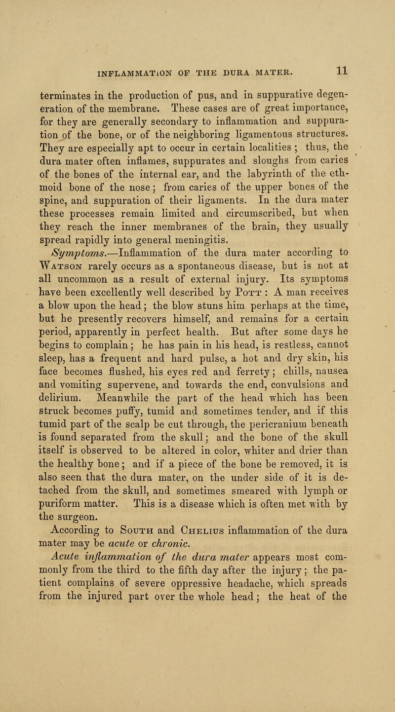 terminates in the production of pus, and in suppurative degen- eration of the membrane. These cases are of great importance, for they are generally secondary to inflammation and suppura- tion of the bone, or of the neighboring ligamentous structures. They are especially apt to occur in certain localities ; thus, the dura mater often inflames, suppurates and sloughs from caries of the bones of the internal ear, and the labyrinth of the eth- moid bone of the nose; from caries of the upper bones of the spine, and suppuration of their ligaments. In the dura mater these processes remain limited and circumscribed, but -when they reach the inner membranes of the brain, they usually spread rapidly into general meningitis. Symptoms.—Inflammation of the dura mater according to Watson rarely occurs as a spontaneous disease, but is not at all uncommon as a result of external injury. Its symptoms have been excellently well described by Pott : A man receives a blow upon the head; the blow stuns him perhaps at the time, but he presently recovers himself, and remains for a certain period, apparently in perfect health. But after some days he begins to complain; he has pain in his head, is restless, cannot sleep, has a frequent and hard pulse, a hot and dry skin, his face becomes flushed, his eyes red and ferrety; chills, nausea and vomiting supervene, and towards the end, convulsions and delirium. Meanwhile the part of the head which has been struck becomes puffy, tumid and sometimes tender, and if this tumid part of the scalp be cut through, the pericranium beneath is found separated from the skull; and the bone of the skull itself is observed to be altered in color, whiter and drier than the healthy bone; and if a piece of the bone be removed, it is also seen that the dura mater, on the under side of it is de- tached from the skull, and sometimes smeared with lymph or puriform matter. This is a disease which is often met with by the surgeon. According to South and Chelius inflammation of the dura mater may be acute or chronic. Acute inflammation of the dura mater appears most com- monly from the third to the fifth day after the injury; the pa- tient complains of severe oppressive headache, which spreads from the injured part over the whole head; the heat of the