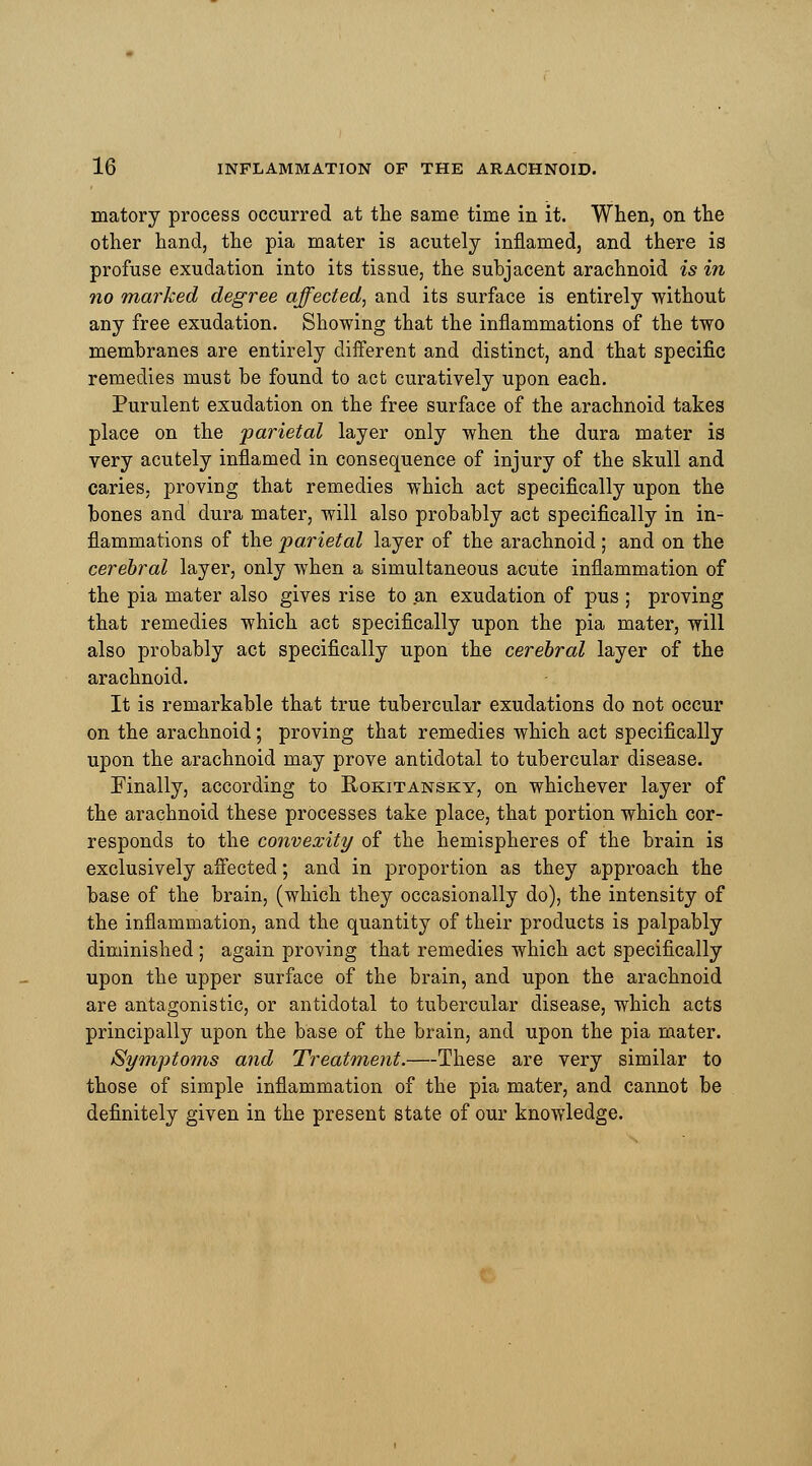 matory process occurred at the same time in it. When, on the other hand, the pia mater is acutely inflamed, and there is profuse exudation into its tissue, the subjacent arachnoid is in no marked degree affected, and its surface is entirely without any free exudation. Showing that the inflammations of the two membranes are entirely different and distinct, and that specific remedies must be found to act curatively upon each. Purulent exudation on the free surface of the arachnoid takes place on the parietal layer only when the dura mater is very acutely inflamed in consequence of injury of the skull and caries, proving that remedies which act specifically upon the bones and dura mater, will also probably act specifically in in- flammations of the parietal layer of the arachnoid ; and on the cerebral layer, only when a simultaneous acute inflammation of the pia mater also gives rise to an exudation of pus ; proving that remedies which act specifically upon the pia mater, will also probably act specifically upon the cerebral layer of the arachnoid. It is remarkable that true tubercular exudations do not occur on the arachnoid; proving that remedies which act specifically upon the arachnoid may prove antidotal to tubercular disease. Finally, according to Rokitansky, on whichever layer of the arachnoid these processes take place, that portion which cor- responds to the convexity of the hemispheres of the brain is exclusively affected; and in proportion as they approach the base of the brain, (which they occasionally do), the intensity of the inflammation, and the quantity of their products is palpably diminished ; again proving that remedies which act specifically upon the upper surface of the brain, and upon the arachnoid are antagonistic, or antidotal to tubercular disease, which acts principally upon the base of the brain, and upon the pia mater. Symptoms and Treatment.—These are very similar to those of simple inflammation of the pia mater, and cannot be definitely given in the present state of our knowledge.