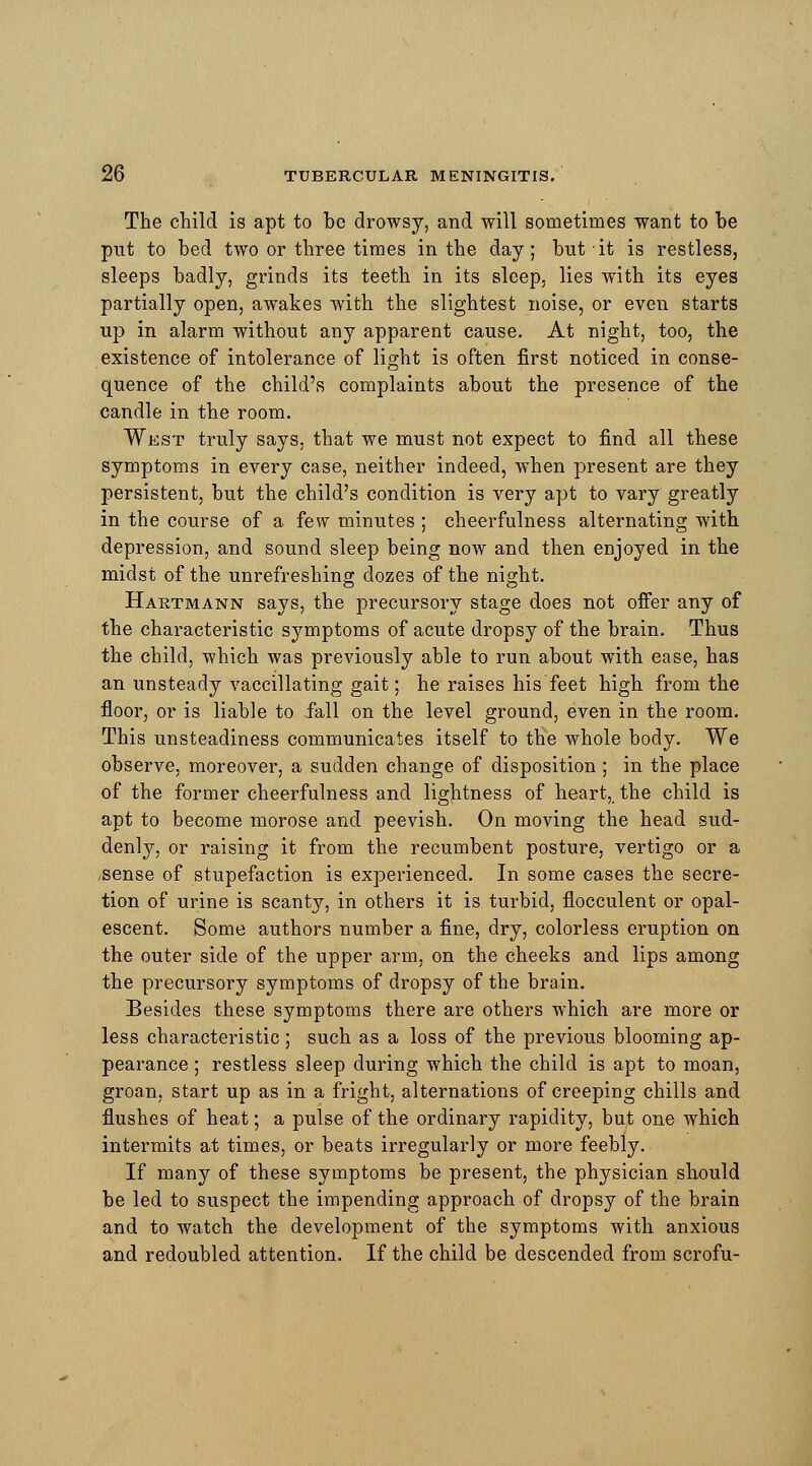 The child is apt to be drowsy, and will sometimes want to be put to bed two or three times in the day; but it is restless, sleeps badly, grinds its teeth in its sleep, lies with its eyes partially open, awakes with the slightest noise, or even starts up in alarm without any apparent cause. At night, too, the existence of intolerance of light is often first noticed in conse- quence of the child's complaints about the presence of the candle in the room. West truly says, that we must not expect to find all these symptoms in every case, neither indeed, when present are they persistent, but the child's condition is very apt to vary greatly in the course of a few minutes ; cheerfulness alternating with depression, and sound sleep being now and then enjoyed in the midst of the unrefreshing dozes of the night. Hartmann says, the precursory stage does not offer any of the characteristic symptoms of acute dropsy of the brain. Thus the child, which was previously able to run about with ease, has an unsteady vaccillating gait; he raises his feet high from the floor, or is liable to fall on the level ground, even in the room. This unsteadiness communicates itself to the whole body. We observe, moreover, a sudden change of disposition ; in the place of the former cheerfulness and lightness of heart,, the child is apt to become morose and peevish. On moving the head sud- denly, or raising it from the recumbent posture, vertigo or a sense of stupefaction is experienced. In some cases the secre- tion of urine is scanty, in others it is turbid, flocculent or opal- escent. Some authors number a fine, dry, colorless eruption on the outer side of the upper arm, on the cheeks and lips among the precursory symptoms of dropsy of the brain. Besides these symptoms there are others which are more or less characteristic; such as a loss of the previous blooming ap- pearance ; restless sleep during which the child is apt to moan, groan, start up as in a fright, alternations of creeping chills and flushes of heat; a pulse of the ordinary rapidity, but one which intermits at times, or beats irregularly or more feebly. If many of these symptoms be present, the physician should be led to suspect the impending approach of dropsy of the brain and to watch the development of the symptoms with anxious and redoubled attention. If the child be descended from scrofu-