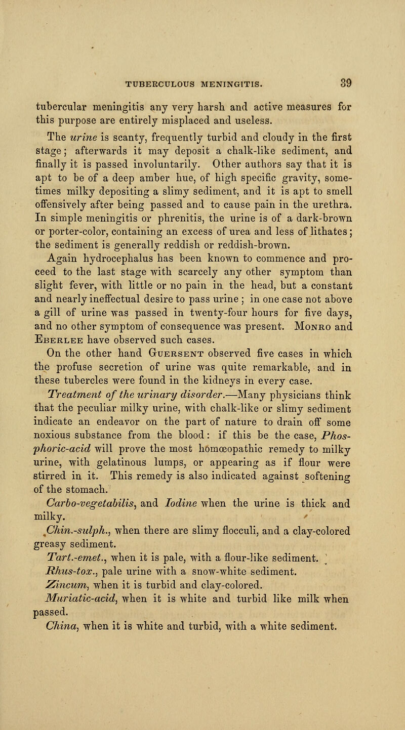 tubercular meningitis any very harsh and active measures for this purpose are entirely misplaced and useless. The urine is scanty, frequently turbid and cloudy in the first stage; afterwards it may deposit a chalk-like sediment, and finally it is passed involuntarily. Other authors say that it is apt to be of a deep amber hue, of high specific gravity, some- times milky depositing a slimy sediment, and it is apt to smell offensively after being passed and to cause pain in the urethra. In simple meningitis or phrenitis, the urine is of a dark-brown or porter-color, containing an excess of urea and less of lithates; the sediment is generally reddish or reddish-brown. Again hydrocephalus has been known to commence and pro- ceed to the last stage with scarcely any other symptom than slight fever, with little or no pain in the head, but a constant and nearly ineffectual desire to pass urine ; in one case not above a gill of urine was passed in twenty-four hours for five days, and no other symptom of consequence was present. Monro and Eberlee have observed such cases. On the other hand (xuersent observed five cases in which the profuse secretion of urine was quite remarkable, and in these tubercles were found in the kidneys in every case. Treatment of the urinary disorder.—Many physicians think that the peculiar milky urine, with chalk-like or slimy sediment indicate an endeavor on the part of nature to drain off some noxious substance from the blood: if this be the case, Phos- phoric-acid will prove the most homoeopathic remedy to milky urine, with gelatinous lumps, or appearing as if flour were stirred in it. This remedy is also indicated against softening of the stomach. Carbo-vegetabilis, and Iodine when the urine is thick and milky. Chin.-sulph., when there are slimy flocculi, and a clay-colored greasy sediment. Tart.-emet., when it is pale, with a flour-like sediment. Rhus-tox., pale urine with a snow-white sediment. Zincum, when it is turbid and clay-colored. Muriatic-acid, when it is white and turbid like milk when passed. China, when it is white and turbid, with a white sediment.