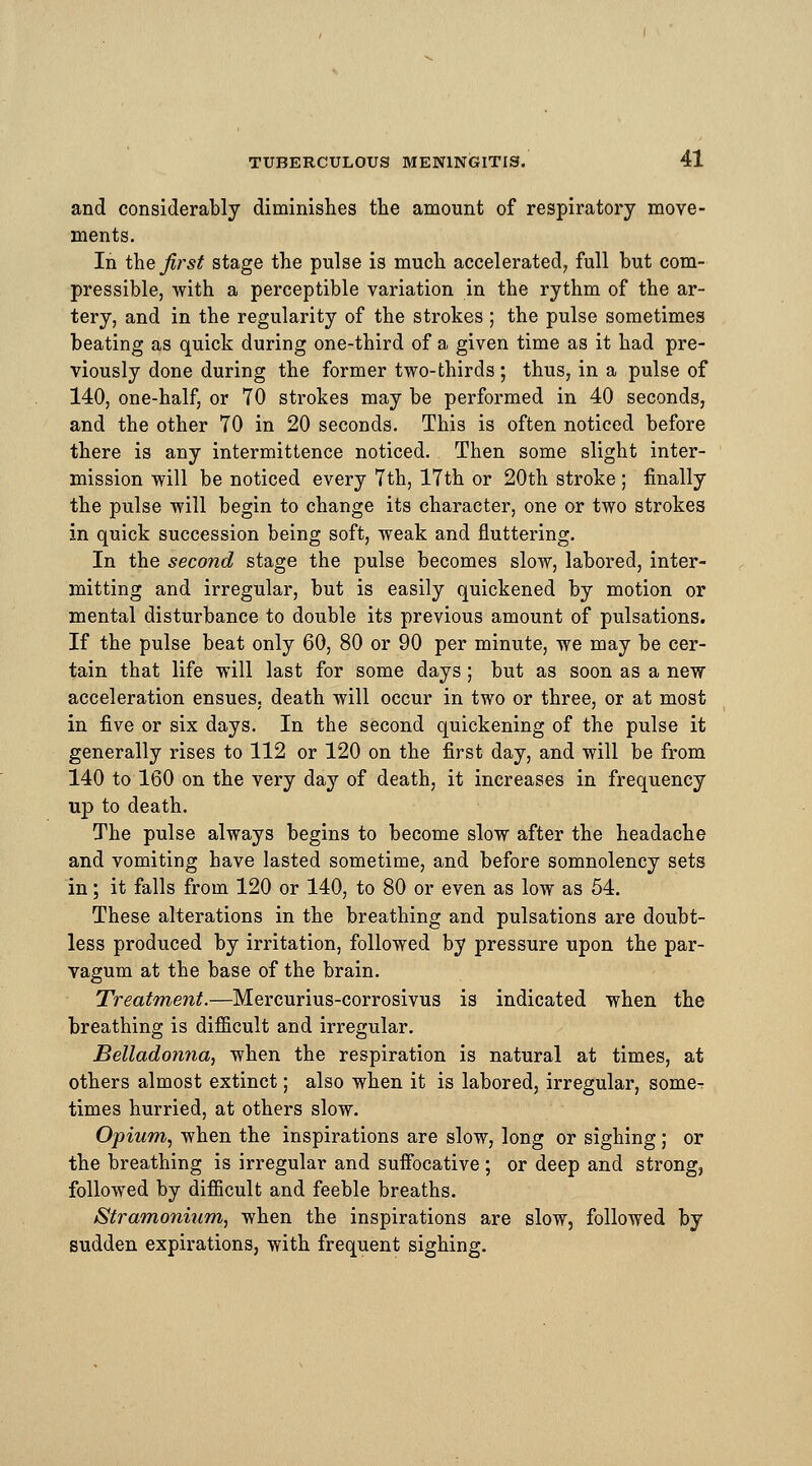 and considerably diminishes the amount of respiratory move- ments. In the first stage the pulse is much accelerated, full but com- pressible, with a perceptible variation in the rythm of the ar- tery, and in the regularity of the strokes ; the pulse sometimes beating as quick during one-third of a given time as it had pre- viously done during the former two-thirds ; thus, in a pulse of 140, one-half, or 70 strokes may be performed in 40 seconds, and the other TO in 20 seconds. This is often noticed before there is any intermittence noticed. Then some slight inter- mission will be noticed every 7th, 17th or 20th stroke ; finally the pulse will begin to change its character, one or two strokes in quick succession being soft, weak and fluttering. In the second stage the pulse becomes slow, labored, inter- mitting and irregular, but is easily quickened by motion or mental disturbance to double its previous amount of pulsations. If the pulse beat only 60, 80 or 90 per minute, we may be cer- tain that life will last for some days; but as soon as a new acceleration ensues, death will occur in two or three, or at most in five or six days. In the second quickening of the pulse it generally rises to 112 or 120 on the first day, and will be from 140 to 160 on the very day of death, it increases in frequency up to death. The pulse always begins to become slow after the headache and vomiting have lasted sometime, and before somnolency sets in; it falls from 120 or 140, to 80 or even as low as 54. These alterations in the breathing and pulsations are doubt- less produced by irritation, followed by pressure upon the par- vagum at the base of the brain. Treatment.—Mercurius-corrosivus is indicated when the breathing is difficult and irregular. Belladonna, when the respiration is natural at times, at others almost extinct; also when it is labored, irregular, some- times hurried, at others slow. Opium, when the inspirations are slow, long or sighing ; or the breathing is irregular and suffocative ; or deep and strong, followed by difficult and feeble breaths. Stramonium, when the inspirations are slow, followed by sudden expirations, with frequent sighing.
