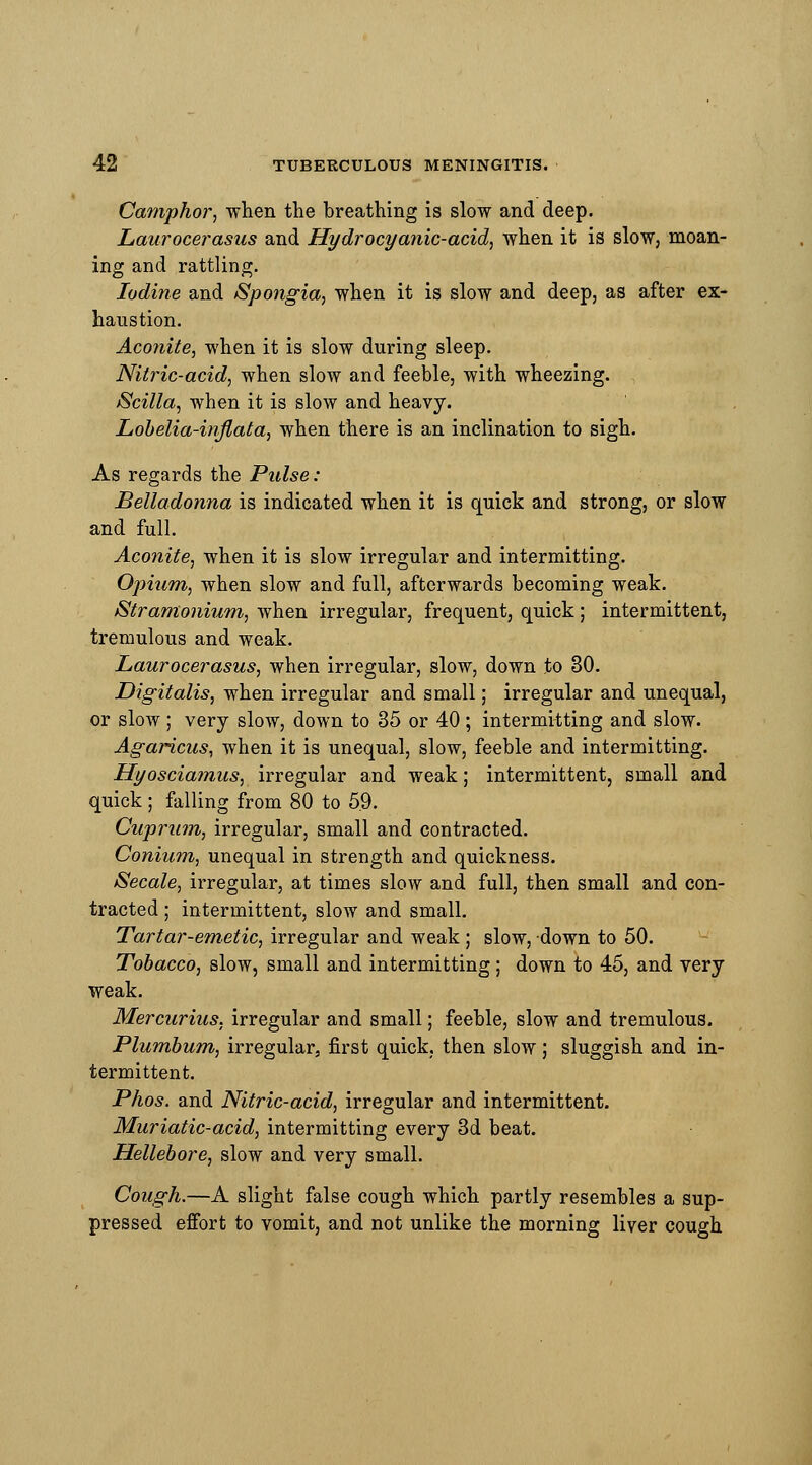 Camphor, when the breathing is slow and deep. Laurocerasus and Hydrocyanic-acid, when it is slow, moan- ing and rattling. Iodine and Spongia, when it is slow and deep, as after ex- haustion. Aconite, when it is slow during sleep. Nitric-acid, when slow and feeble, with wheezing. Scilla, when it is slow and heavy. Lobelia-inflata, when there is an inclination to sigh. As regards the Pulse: Belladonna is indicated when it is quick and strong, or slow and full. Aconite, when it is slow irregular and intermitting. Opium, when slow and full, afterwards becoming weak. Stramonium, when irregular, frequent, quick; intermittent, tremulous and weak. Laurocerasus, when irregular, slow, down to 30. Digitalis, when irregular and small; irregular and unequal, or slow; very slow, down to 35 or 40 ; intermitting and slow. Agaricus, when it is unequal, slow, feeble and intermitting. Hyosciamus, irregular and weak; intermittent, small and quick ; falling from 80 to 5.9. Cuprum, irregular, small and contracted. Conium, unequal in strength and quickness. Secale, irregular, at times slow and full, then small and con- tracted ; intermittent, slow and small. Tartar-emetic, irregular and weak; slow, down to 50. Tobacco, slow, small and intermitting ; down to 45, and very weak. Mercurius, irregular and small; feeble, slow and tremulous. Plumbum, irregular, first quick, then slow ; sluggish and in- termittent. Phos. and Nitric-acid, irregular and intermittent. Muriatic-acid, intermitting every 3d beat. Hellebore, slow and very small. Cough.—A slight false cough which partly resembles a sup- pressed effort to vomit, and not unlike the morning liver cough