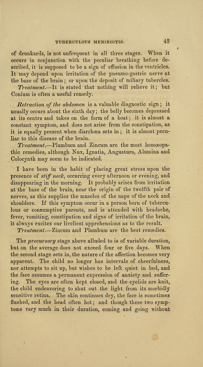 of drunkards, is not unfrequent in all three stages. When it occurs in conjunction with the peculiar breathing before de- scribed, it is supposed to be a sign of effusion in the ventricles. It may depend upon irritation of the pneumo-gastric nerve at the base of the brain; or upon the deposit of miliary tubercles. Treatment.—It is stated that nothing will relieve it; but Conium is often a useful remedy. Retraction of the abdomen is a valuable diagnostic sign ; it usually occurs about the sixth day; the belly becomes depressed at its centre and takes on the form of a boat; it is almost a constant symptom, and does not arise from the constipation, as it is equally present when diarrhoea sets in ; it is almost pecu- liar to this disease of the brain. Treatment.—Plumbum and Zincum are the most homoeopa- thic remedies, although Nux, Ignatia, Angustura, Alumina and Colocynth may seem to be indicated. I have been in the habit of placing great stress upon the presence of stiff neck, occurring every afternoon or evening, and disappearing in the morning. It probably arises from irritation at the base of the brain, near the origin of the twelfth pair of nerves, as this supplies the muscles of the nape of the neck and shoulders. If this symptom occur in a person born of tubercu- lous or consumptive parents, and is attended with headache, fever, vomiting, constipation and signs of irritation of the brain, it always excites our liveliest apprehensions as to the result. Treatment.—Zincum and Plumbum are the best remedies. The precursory stage above alluded to is of variable duration, but on the average does not exceed four or five days. When the second stage sets in, the nature of the affection becomes very apparent. The child no longer has intervals of cheerfulness, nor attempts to sit up, but wishes to be left quiet in bed, and the face assumes a permanent expression of anxiety and suffer- ing. The eyes are often kept closed, and the eyelids are knit, the child endeavoring to shut out the light from its morbidly sensitive retina. The skin continues dry, the face is sometimes flushed, and the head often hot; and though these two symp- toms vary much in their duration, coming and going without