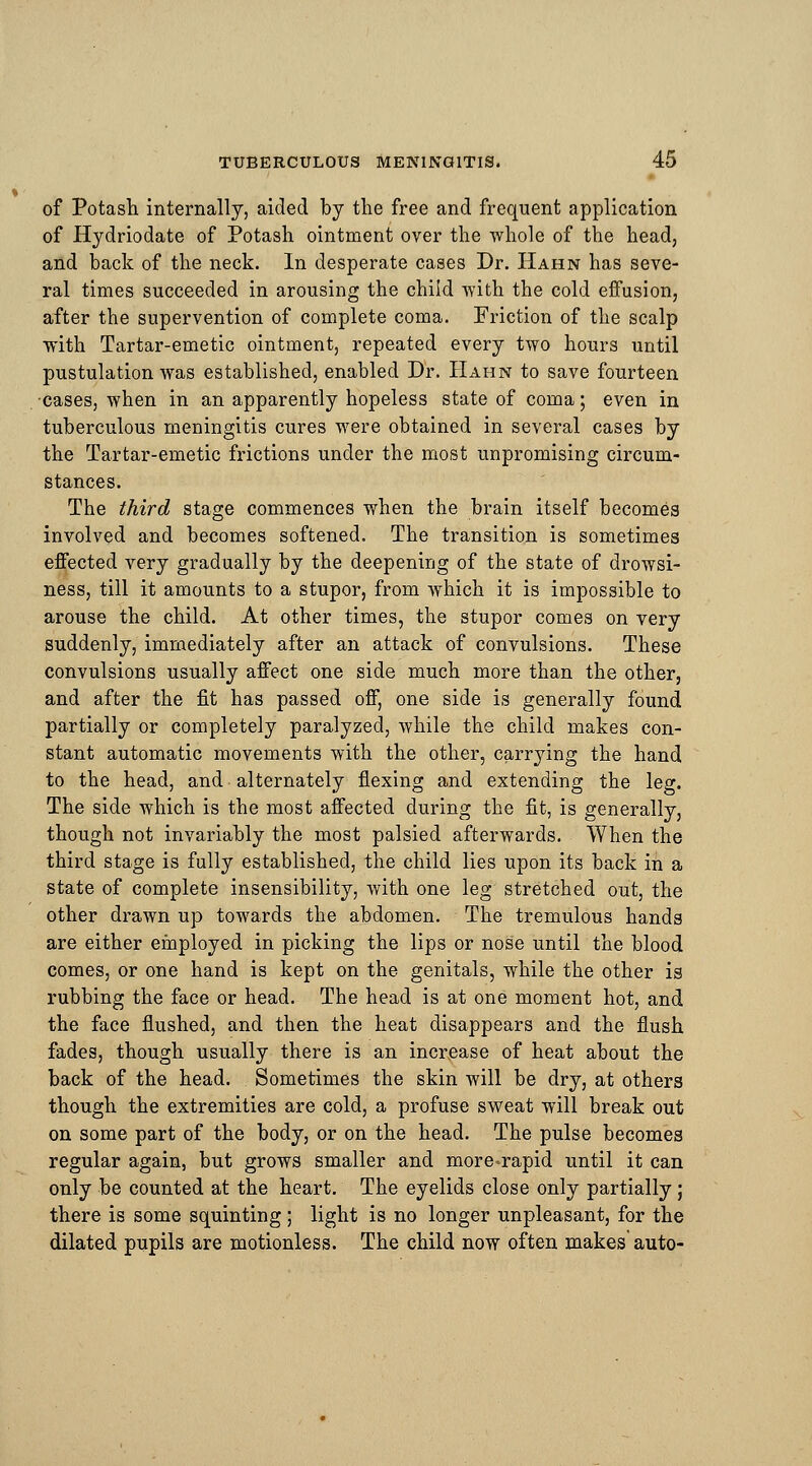 of Potash internally, aided by the free and frequent application of Hydriodate of Potash ointment over the whole of the head, and back of the neck. In desperate cases Dr. Hahn has seve- ral times succeeded in arousing the child with the cold effusion, after the supervention of complete coma. Friction of the scalp with Tartar-emetic ointment, repeated every two hours until pustulation was established, enabled Dr. Hahn to save fourteen cases, when in an apparently hopeless state of coma; even in tuberculous meningitis cures were obtained in several cases by the Tartar-emetic frictions under the most unpromising circum- stances. The third stage commences when the brain itself becomes involved and becomes softened. The transition is sometimes effected very gradually by the deepening of the state of drowsi- ness, till it amounts to a stupor, from which it is impossible to arouse the child. At other times, the stupor comes on very suddenly, immediately after an attack of convulsions. These convulsions usually affect one side much more than the other, and after the fit has passed off, one side is generally found partially or completely paralyzed, while the child makes con- stant automatic movements with the other, carrying the hand to the head, and alternately flexing and extending the leg. The side which is the most affected during the fit, is generally, though not invariably the most palsied afterwards. When the third stage is fully established, the child lies upon its back in a state of complete insensibility, with one leg stretched out, the other drawn up towards the abdomen. The tremulous hands are either employed in picking the lips or nose until the blood comes, or one hand is kept on the genitals, while the other is rubbing the face or head. The head is at one moment hot, and the face flushed, and then the heat disappears and the flush fades, though usually there is an increase of heat about the back of the head. Sometimes the skin will be dry, at others though the extremities are cold, a profuse sweat will break out on some part of the body, or on the head. The pulse becomes regular again, but grows smaller and more»rapid until it can only be counted at the heart. The eyelids close only partially; there is some squinting ; light is no longer unpleasant, for the dilated pupils are motionless. The child now often makes auto-