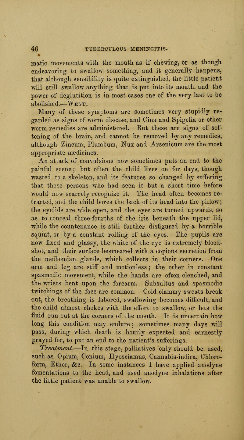 matic movements with the mouth as if chewing, or as though endeavoring to swallow something, and it generally happens, that although sensibility is quite extinguished, the little patient will still swallow anything that is put into its mouth, and the power of deglutition is in most cases one of the very last to be abolished.—West. Many of these symptoms are sometimes very stupidly re- garded as signs of worm disease, and Cina and Spigelia or other worm remedies are administered. But these are signs, of sof- tening of the brain, and cannot be removed by any remedies, although Zincum, Plumbum, Nux and Arsenicum are the most appropriate medicines. An attack of convulsions now sometimes puts an end to the painful scene; but often the child lives on for days, though wasted to a skeleton, and its features so changed by suffering that those persons who had seen it but a short time before would now scarcely recognize it. The head often becomes re- tracted, and the child bores the back of its head into the pillow; the eyelids are wide open, and the eyes are turned upwards, so as to conceal three-fourths of the iris beneath the upper lid, while the countenance is still further disfigured by a horrible squint, or by a constant rolling of the eyes. The pupils are now fixed and glassy, the white of the eye is extremely blood- shot, and their surface besmeared with a copious secretion from the meibomian glands, which collects in their corners. One arm and leg are stiff and motionless; the other in constant spasmodic movement, while the hands are often clenched, and the wrists bent upon the forearm. Subsultus and spasmodic twitchings of the face are common. Cold clammy sweats break out, the breathing is labored, swallowing becomes difficult, and the child almost chokes with the effort to swallow, or lets the fluid run out at the corners of the mouth. It is uncertain how long this condition may endure ; sometimes many days will pass, during which death is hourly expected and earnestly prayed for, to put an end to the patient's sufferings. Treatment.—In this stage, palliatives only should be used, such as Opium, Conium, Hyosciamus, Cannabis-indica, Chloro- form, Ether, &c. In some instances I have applied anodyne fomentations to the head, and used anodyne inhalations after the little patient was unable to swallow.