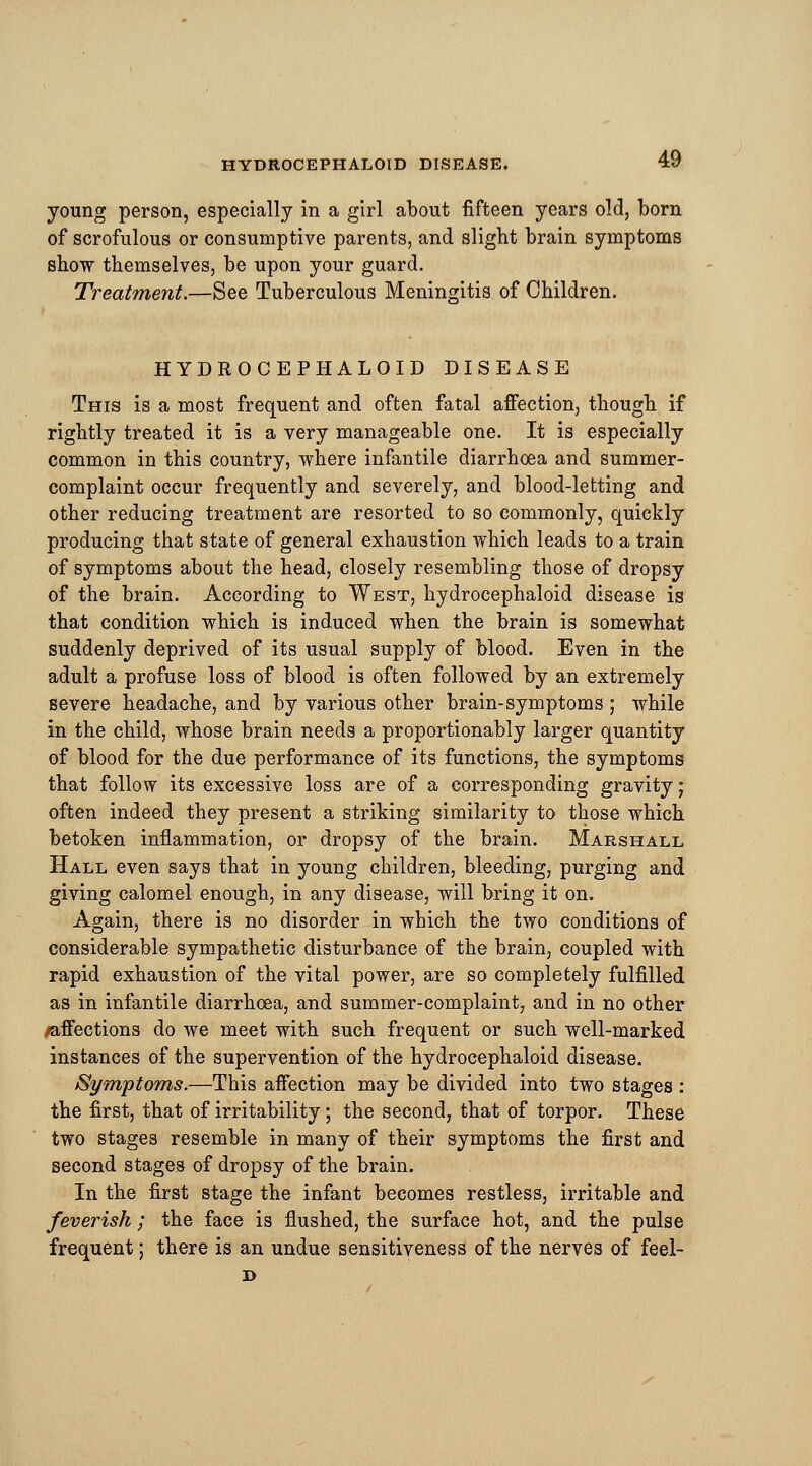 young person, especially in a girl about fifteen years old, born of scrofulous or consumptive parents, and slight brain symptoms show themselves, be upon your guard. Treatment.—See Tuberculous Meningitis of Children. HYDROCEPHALOID DISEASE This is a most frequent and often fatal affection, though if rightly treated it is a very manageable one. It is especially common in this country, where infantile diarrhoea and summer- complaint occur frequently and severely, and blood-letting and other reducing treatment are resorted to so commonly, quickly producing that state of general exhaustion which leads to a train of symptoms about the head, closely resembling those of dropsy of the brain. According to West, hydrocephaloid disease is that condition which is induced when the brain is somewhat suddenly deprived of its usual supply of blood. Even in the adult a profuse loss of blood is often followed by an extremely severe headache, and by various other brain-symptoms ; while in the child, whose brain needs a proportionably larger quantity of blood for the due performance of its functions, the symptoms that follow its excessive loss are of a corresponding gravity; often indeed they present a striking similarity to those which betoken inflammation, or dropsy of the brain. Marshall Hall even says that in young children, bleeding, purging and giving calomel enough, in any disease, will bring it on. Again, there is no disorder in which the two conditions of considerable sympathetic disturbance of the brain, coupled with rapid exhaustion of the vital power, are so completely fulfilled as in infantile diarrhoea, and summer-complaint, and in no other /affections do we meet with such frequent or such well-marked instances of the supervention of the hydrocephaloid disease. Symptoms.—This affection may be divided into two stages : the first, that of irritability; the second, that of torpor. These two stages resemble in many of their symptoms the first and second stages of dropsy of the brain. In the first stage the infant becomes restless, irritable and feverish; the face is flushed, the surface hot, and the pulse frequent; there is an undue sensitiveness of the nerves of feel- D