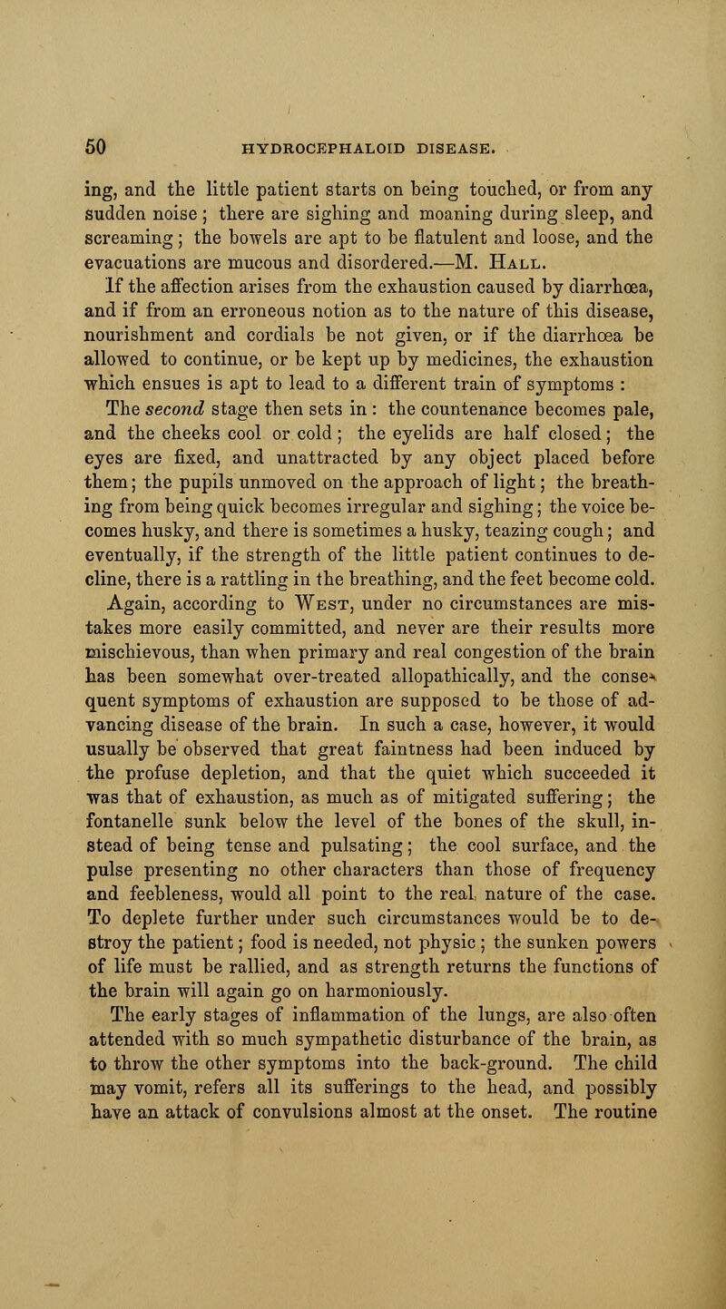 ing, and the little patient starts on being touched, or from any sudden noise ; there are sighing and moaning during sleep, and screaming; the bowels are apt to be flatulent and loose, and the evacuations are mucous and disordered.—M. Hall. If the affection arises from the exhaustion caused by diarrhoea, and if from an erroneous notion as to the nature of this disease, nourishment and cordials be not given, or if the diarrhoea be allowed to continue, or be kept up by medicines, the exhaustion which ensues is apt to lead to a different train of symptoms : The second stage then sets in : the countenance becomes pale, and the cheeks cool or cold ; the eyelids are half closed; the eyes are fixed, and unattracted by any object placed before them; the pupils unmoved on the approach of light; the breath- ing from being quick becomes irregular and sighing; the voice be- comes husky, and there is sometimes a husky, teazing cough; and eventually, if the strength of the little patient continues to de- cline, there is a rattling in the breathing, and the feet become cold. Again, according to West, under no circumstances are mis- takes more easily committed, and never are their results more mischievous, than when primary and real congestion of the brain has been somewhat over-treated allopathically, and the conse* quent symptoms of exhaustion are supposed to be those of ad- vancing disease of the brain. In such a case, however, it would usually be observed that great faintness had been induced by the profuse depletion, and that the quiet which succeeded it was that of exhaustion, as much as of mitigated suffering; the fontanelle sunk below the level of the bones of the skull, in- stead of being tense and pulsating; the cool surface, and the pulse presenting no other characters than those of frequency and feebleness, would all point to the real nature of the case. To deplete further under such circumstances would be to de- stroy the patient; food is needed, not physic ; the sunken powers of life must be rallied, and as strength returns the functions of the brain will again go on harmoniously. The early stages of inflammation of the lungs, are also often attended with so much sympathetic disturbance of the brain, as to throw the other symptoms into the back-ground. The child may vomit, refers all its sufferings to the head, and possibly have an attack of convulsions almost at the onset. The routine