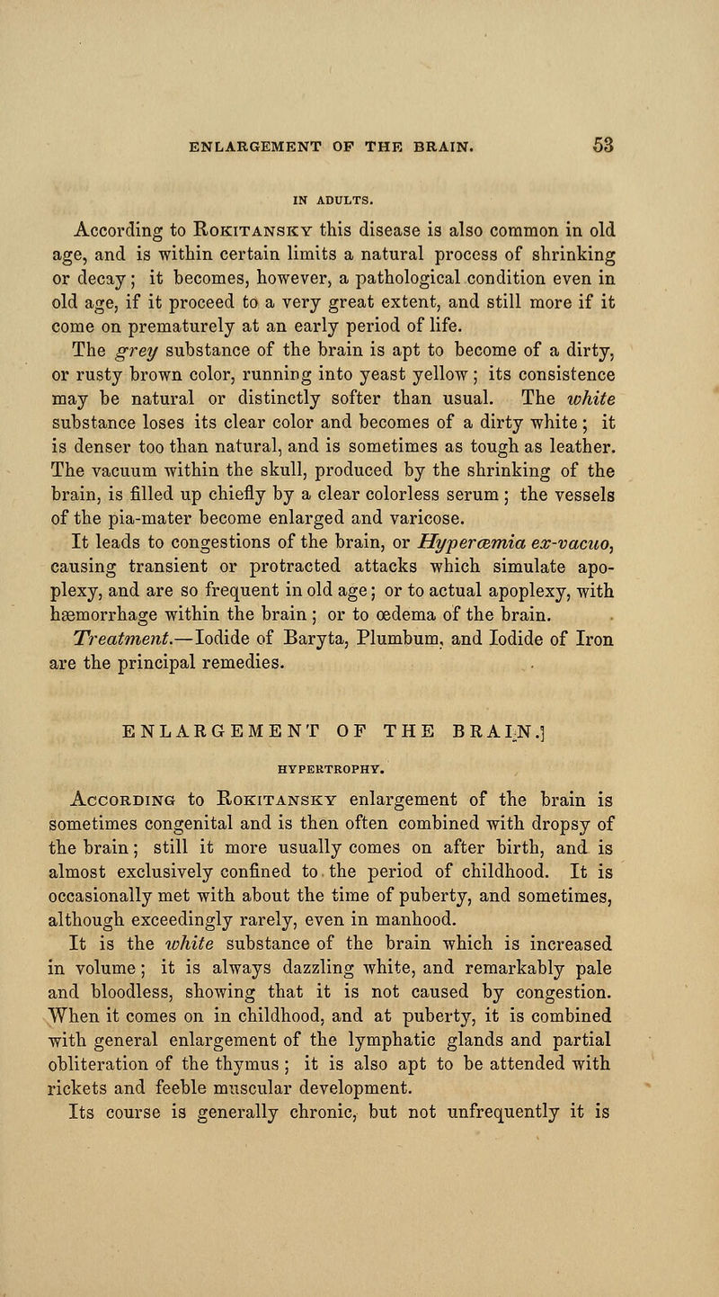 IN ADULTS. According to Rokitansky this disease is also common in old age, and is within certain limits a natural process of shrinking or decay ; it becomes, however, a pathological condition even in old age, if it proceed to a very great extent, and still more if it come on prematurely at an early period of life. The grey substance of the brain is apt to become of a dirty, or rusty brown color, running into yeast yellow; its consistence may be natural or distinctly softer than usual. The white substance loses its clear color and becomes of a dirty white ; it is denser too than natural, and is sometimes as tough as leather. The vacuum within the skull, produced by the shrinking of the brain, is filled up chiefly by a clear colorless serum ; the vessels of the pia-mater become enlarged and varicose. It leads to congestions of the brain, or Hypercemia ex-vacuo, causing transient or protracted attacks which simulate apo- plexy, and are so frequent in old age; or to actual apoplexy, with haemorrhage within the brain; or to oedema of the brain. Treatment.—Iodide of Baryta, Plumbum, and Iodide of Iron are the principal remedies. ENLARGEMENT OF THE BRAI-N.] HYPERTROPHY. According to Rokitansky enlargement of the brain is sometimes congenital and is then often combined with dropsy of the brain; still it more usually comes on after birth, and is almost exclusively confined to, the period of childhood. It is occasionally met with about the time of puberty, and sometimes, although exceedingly rarely, even in manhood. It is the white substance of the brain which is increased in volume; it is always dazzling white, and remarkably pale and bloodless, showing that it is not caused by congestion. When it comes on in childhood, and at puberty, it is combined with general enlargement of the lymphatic glands and partial obliteration of the thymus ; it is also apt to be attended with rickets and feeble muscular development. Its course is generally chronic, but not unfrequently it is