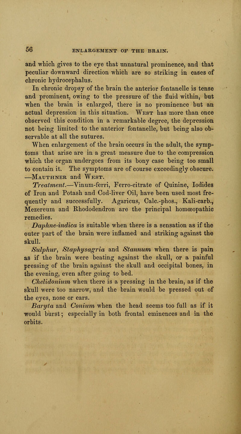 and which gives to the eye that unnatural prominence, and that peculiar downward direction which are so striking in cases of chronic hydrocephalus. In chronic dropsy of the brain the anterior fontanelle is tense and prominent, owing to the pressure of the fluid within, but when the brain is enlarged, there is no prominence but an actual depression in this situation. West has more than once observed this condition in a remarkable degree, the depression not being limited to the anterior fontanelle, but being also ob- servable at all the sutures. When enlargement of the brain occurs in the adult, the symp- toms that arise are in a great measure due to the compression which the organ undergoes from its bony case being too small to contain it. The symptoms are of course exceedingly obscure. —Mauthner and West. Treatment.—Vinum-ferri, Ferro-citrate of Quinine, Iodides of Iron and Potash and Cod-liver Oil, have been used most fre- quently and successfully. Agaricus, Calc.-phos., Kali-carb., Mezereum and Rhododendron are the principal homoeopathic remedies. . Daphne-indica is suitable when there is a sensation as if the outer part of the brain were inflamed and striking against the skull. Sulphur, Staphysagria and /Stannum when there is pain as if the brain were beating against the skull, or a painful pressing of the brain against the skull and occipital bones, in the evening, even after going to bed. Chelidonium when there is a pressing in the brain, as if the skull were too narrow, and the brain would be pressed out of the eyes, nose or ears. Baryta and Conium when the head seems too full as if it would burst; especially in both frontal eminences and in the orbits.