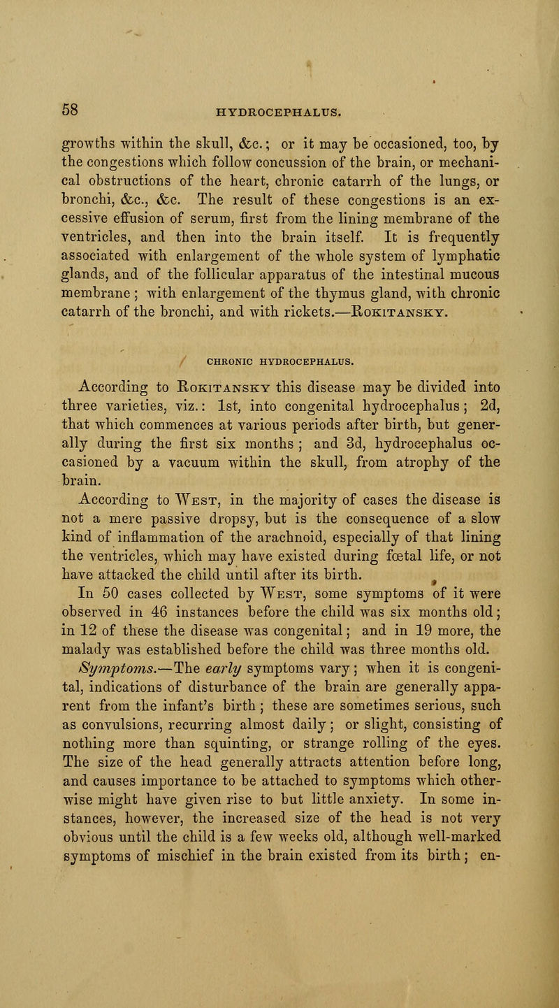 growths within the skull, &c.; or it may be occasioned, too, by the congestions which follow concussion of the brain, or mechani- cal obstructions of the heart, chronic catarrh of the lungs, or bronchi, &c., &c. The result of these congestions is an ex- cessive effusion of serum, first from the lining membrane of the ventricles, and then into the brain itself. It is frequently associated with enlargement of the whole system of lymphatic glands, and of the follicular apparatus of the intestinal mucous membrane ; with enlargement of the thymus gland, with chronic catarrh of the bronchi, and with rickets.—Rokitansky. x) CHRONIC HYDROCEPHALUS. According to Rokitansky this disease may be divided into three varieties, viz.: 1st, into congenital hydrocephalus; 2d, that which commences at various periods after birth, but gener- ally during the first six months ; and 3d, hydrocephalus oc- casioned by a vacuum within the skull, from atrophy of the brain. According to West, in the majority of cases the disease is not a mere passive dropsy, but is the consequence of a slow kind of inflammation of the arachnoid, especially of that lining the ventricles, which may have existed during foetal life, or not have attacked the child until after its birth. In 50 cases collected by West, some symptoms of it were observed in 46 instances before the child was six months old; in 12 of these the disease was congenital; and in 19 more, the malady was established before the child was three months old. Symptoms.—The early symptoms vary; when it is congeni- tal, indications of disturbance of the brain are generally appa- rent from the infant's birth ; these are sometimes serious, such as convulsions, recurring almost daily; or slight, consisting of nothing more than squinting, or strange rolling of the eyes. The size of the head generally attracts attention before long, and causes importance to be attached to symptoms which other- wise might have given rise to but little anxiety. In some in- stances, however, the increased size of the head is not very obvious until the child is a few weeks old, although well-marked symptoms of mischief in the brain existed from its birth; en-