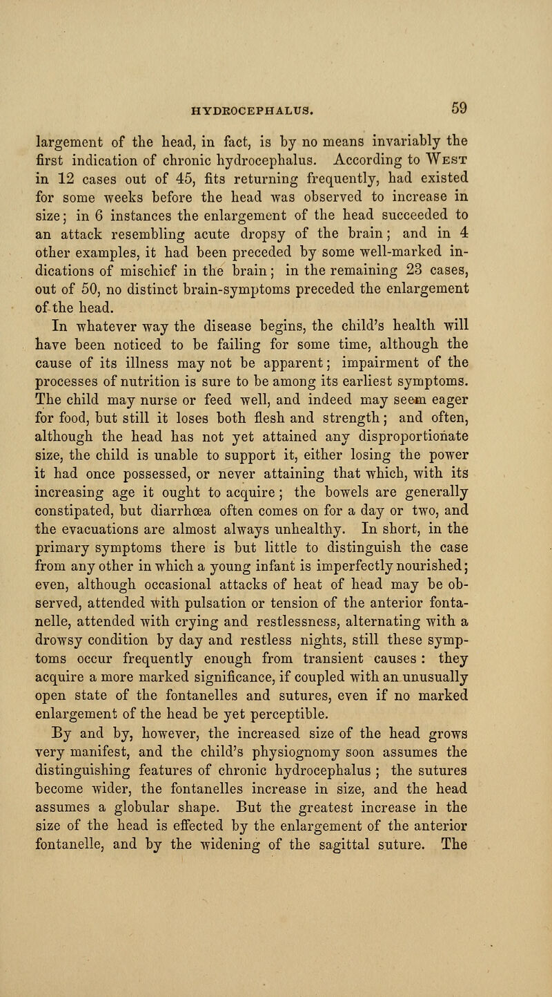 largement of the head, in fact, is by no means invariably the first indication of chronic hydrocephalus. According to West in 12 cases out of 45, fits returning frequently, had existed for some weeks before the head was observed to increase in size; in 6 instances the enlargement of the head succeeded to an attack resembling acute dropsy of the brain; and in 4 other examples, it had been preceded by some well-marked in- dications of mischief in the brain; in the remaining 23 cases, out of 50, no distinct brain-symptoms preceded the enlargement of the head. . In whatever way the disease begins, the child's health will have been noticed to be failing for some time, although the cause of its illness may not be apparent; impairment of the processes of nutrition is sure to be among its earliest symptoms. The child may nurse or feed well, and indeed may seem eager for food, but still it loses both flesh and strength; and often, although the head has not yet attained any disproportionate size, the child is unable to support it, either losing the power it had once possessed, or never attaining that which, with its increasing age it ought to acquire; the bowels are generally constipated, but diarrhoea often comes on for a day or two, and the evacuations are almost always unhealthy. In short, in the primary symptoms there is but little to distinguish the case from any other in which a young infant is imperfectly nourished; even, although occasional attacks of heat of head may be ob- served, attended with pulsation or tension of the anterior fonta- nelle, attended with crying and restlessness, alternating with a drowsy condition by day and restless nights, still these symp- toms occur frequently enough from transient causes : they acquire a more marked significance, if coupled with an unusually open state of the fontanelles and sutures, even if no marked enlargement of the head be yet perceptible. By and by, however, the increased size of the head grows very manifest, and the child's physiognomy soon assumes the distinguishing features of chronic hydrocephalus ; the sutures become wider, the fontanelles increase in size, and the head assumes a globular shape. But the greatest increase in the size of the head is effected by the enlargement of the anterior fontanelle, and by the widening of the sagittal suture. The