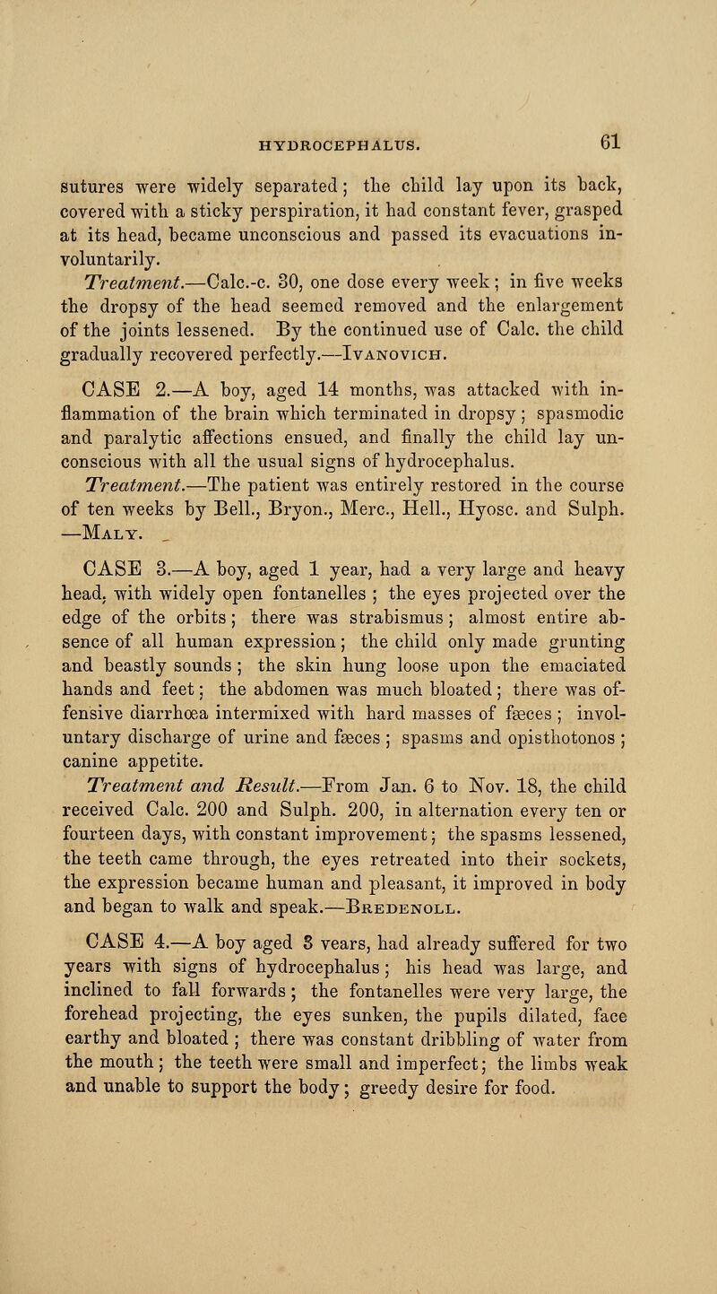 sutures were widely separated; the child lay upon its back, covered with a sticky perspiration, it had constant fever, grasped at its head, became unconscious and passed its evacuations in- voluntarily. Treatment.—Calc.-c. 80, one dose every week; in five weeks the dropsy of the head seemed removed and the enlargement of the joints lessened. By the continued use of Calc. the child gradually recovered perfectly.—Ivanovich. CASE 2.—A boy, aged 14 months, was attacked with in- flammation of the brain which terminated in dropsy ; spasmodic and paralytic affections ensued, and finally the child lay un- conscious with all the usual signs of hydrocephalus. Treatment.—The patient was entirely restored in the course of ten weeks by Bell., Bryon., Merc, Hell., Hyosc. and Sulph. —Maly. , CASE 3.—A boy, aged 1 year, had a very large and heavy head, with widely open fontanelles ; the eyes projected over the edge of the orbits; there was strabismus; almost entire ab- sence of all human expression; the child only made grunting and beastly sounds; the skin hung loose upon the emaciated hands and feet; the abdomen was much bloated ; there was of- fensive diarrhoea intermixed with hard masses of faeces ; invol- untary discharge of urine and faeces ; spasms and opisthotonos ; canine appetite. Treatment and Result.—From Jan. 6 to Nov. 18, the child received Calc. 200 and Sulph. 200, in alternation every ten or fourteen days, with constant improvement; the spasms lessened, the teeth came through, the eyes retreated into their sockets, the expression became human and pleasant, it improved in body and began to walk and speak.—Bredenoll. CASE 4.—A boy aged 8 vears, had already suffered for two years with signs of hydrocephalus; his head was large, and inclined to fall forwards; the fontanelles were very large, the forehead projecting, the eyes sunken, the pupils dilated, face earthy and bloated ; there was constant dribbling of water from the mouth; the teeth were small and imperfect; the limbs weak and unable to support the body; greedy desire for food.