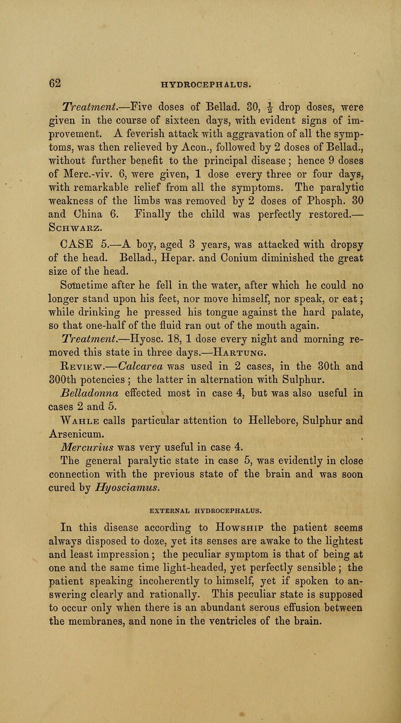 Treatment.—Five doses of Bellad. 30, \ drop doses, were given in the course of sixteen days, with evident signs of im- provement. A feverish attack with aggravation of all the symp- toms, was then relieved by Aeon., followed by 2 doses of Bellad., without further benefit to the principal disease; hence 9 doses of Merc.-viv. 6, were given, 1 dose every three or four days, with remarkable relief from all the symptoms. The paralytic weakness of the limbs was removed by 2 doses of Phosph. 30 and China 6. Finally the child was perfectly restored.— SCHWARZ. CASE 5.—A boy, aged 3 years, was attacked with dropsy of the head. Bellad., Hepar. and Conium diminished the great size of the head. Sometime after he fell in the water, after which he could no longer stand upon his feet, nor move himself, nor speak, or eat; while drinking he pressed his tongue against the hard palate, so that one-half of the fluid ran out of the mouth again. Treatment.—Hyosc. 18, 1 dose every night and morning re- moved this state in three days.—Hartung. Review.—Calcarea was used in 2 cases, in the 30th and 300th potencies ; the latter in alternation with Sulphur. Belladonna effected most in case 4, but was also useful in cases 2 and 5. V Wahle calls particular attention to Hellebore, Sulphur and Arsenicum. Mercurius was very useful in case 4. The general paralytic state in case 5, was evidently in close connection with the previous state of the brain and was soon cured by Hyosciamus. EXTERNAL HYDROCEPHALUS. In this disease according to Howship the patient seems always disposed to doze, yet its senses are awake to the lightest and least impression; the peculiar symptom is that of being at one and the same time light-headed, yet perfectly sensible; the patient speaking incoherently to himself, yet if spoken to an- swering clearly and rationally. This peculiar state is supposed to occur only when there is an abundant serous effusion between the membranes, and none in the ventricles of the brain.