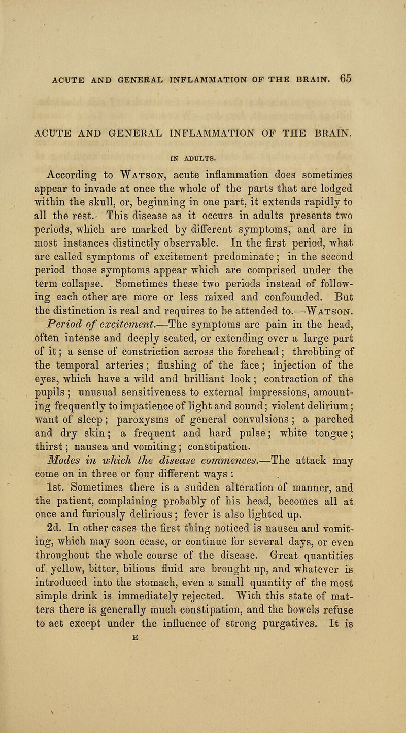 ACUTE AND GENERAL INFLAMMATION OF THE BRAIN. IN ADULTS. According to Watson, acute inflammation does sometimes appear to invade at once the whole of the parts that are lodged ■within the skull, or, beginning in one part, it extends rapidly to all the rest. This disease as it occurs in adults presents two periods, which are marked by different symptoms, and are in most instances distinctly observable. In the first period, what are called symptoms of excitement predominate; in the second period those symptoms appear which are comprised under the term collapse. Sometimes these two periods instead of follow- ing each other are more or less mixed and confounded. But the distinction is real and requires to be attended to.—Watson. Period of excitement.—The symptoms are pain in the head, often intense and deeply seated, or extending over a large part of it; a sense of constriction across the forehead ; throbbing of the temporal arteries; flushing of the face; injection of the eyes, which have a wild and brilliant look; contraction of the pupils ; unusual sensitiveness to external impressions, amount- ing frequently to impatience of light and sound; violent delirium; want of sleep; paroxysms of general convulsions ; a parched and dry skin; a frequent and hard pulse; white tongue; thirst; nausea and vomiting ; constipation. Modes in which the disease commences.—The attack may come on in three or four different ways : 1st. Sometimes there is a sudden alteration of manner, and the patient, complaining probably of his head, becomes all at, once and furiously delirious ; fever is also lighted up. 2d. In other cases the first thing noticed is nausea and vomit- ing, which may soon cease, or continue for several days, or even throughout the whole course of the disease. Great quantities of yellow, bitter, bilious fluid are brought up, and whatever is introduced into the stomach, even a small quantity of the most simple drink is immediately rejected. With this state of mat- ters there is generally much constipation, and the bowels refuse to act except under the influence of strong purgatives. It is E