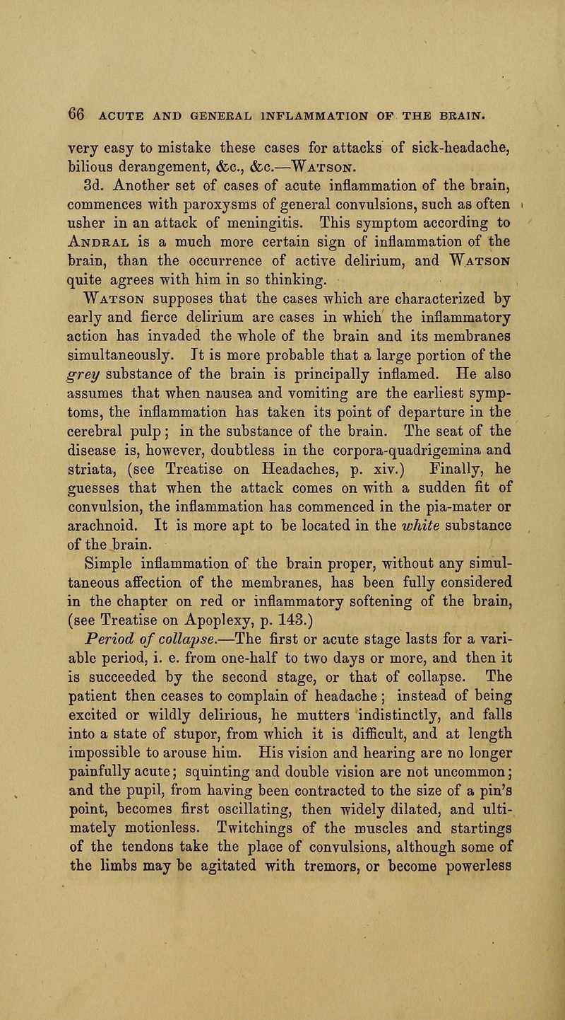 very easy to mistake these cases for attacks of sick-headache, bilious derangement, &c., &c.—Watson. 3d. Another set of cases of acute inflammation of the brain, commences with paroxysms of general convulsions, such as often usher in an attack of meningitis. This symptom according to Andral is a much more certain sign of inflammation of the brain, than the occurrence of active delirium, and Watson quite agrees with him in so thinking. Watson supposes that the cases which are characterized by early and fierce delirium are cases in which the inflammatory action has invaded the whole of the brain and its membranes simultaneously. It is more probable that a large portion of the grey substance of the brain is principally inflamed. He also assumes that when nausea and vomiting are the earliest symp- toms, the inflammation has taken its point of departure in the cerebral pulp ; in the substance of the brain. The seat of the disease is, however, doubtless in the corpora-quadrigemina and striata, (see Treatise on Headaches, p. xiv.) Finally, he guesses that when the attack comes on with a sudden fit of convulsion, the inflammation has commenced in the pia-mater or arachnoid. It is more apt to be located in the white substance of the brain. Simple inflammation of the brain proper, without any simul- taneous affection of the membranes, has been fully considered in the chapter on red or inflammatory softening of the brain, (see Treatise on Apoplexy, p. 143.) Period of collapse.—The first or acute stage lasts for a vari- able period, i. e. from one-half to two days or more, and then it is succeeded by the second stage, or that of collapse. The patient then ceases to complain of headache ; instead of being excited or wildly delirious, he mutters indistinctly, and falls into a state of stupor, from which it is difficult, and at length impossible to arouse him. His vision and hearing are no longer painfully acute; squinting and double vision are not uncommon; and the pupil, from having been contracted to the size of a pin's point, becomes first oscillating, then widely dilated, and ulti- mately motionless. Twitchings of the muscles and startings of the tendons take the place of convulsions, although some of the limbs may be agitated with tremors, or become powerless