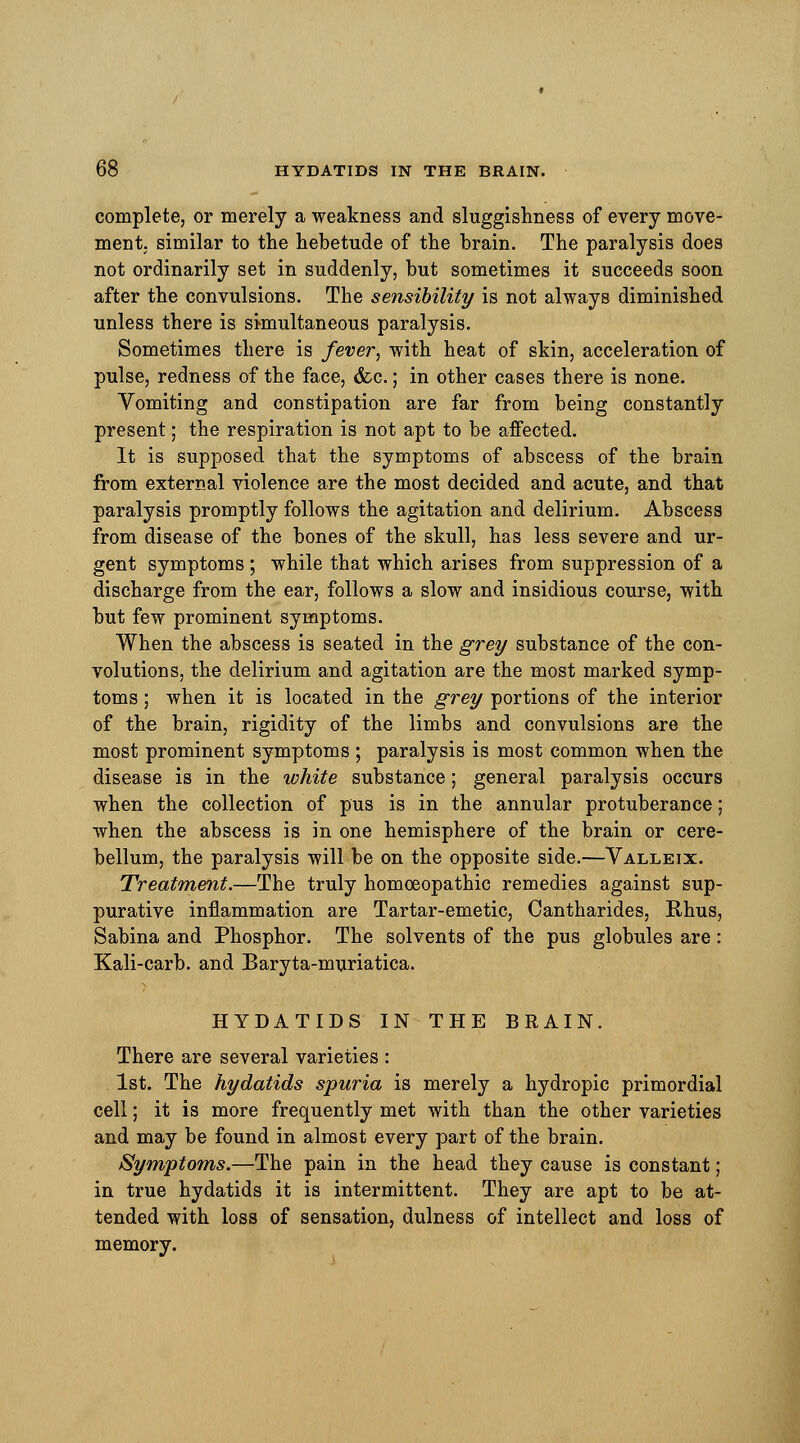 complete, or merely a weakness and sluggishness of every move- ment similar to the hebetude of the brain. The paralysis does not ordinarily set in suddenly, but sometimes it succeeds soon after the convulsions. The sensibility is not always diminished unless there is simultaneous paralysis. Sometimes there is fever, with heat of skin, acceleration of pulse, redness of the face, &c.; in other cases there is none. Vomiting and constipation are far from being constantly present; the respiration is not apt to be affected. It is supposed that the symptoms of abscess of the brain from external violence are the most decided and acute, and that paralysis promptly follows the agitation and delirium. Abscess from disease of the bones of the skull, has less severe and ur- gent symptoms ; while that which arises from suppression of a discharge from the ear, follows a slow and insidious course, with but few prominent symptoms. When the abscess is seated in the grey substance of the con- volutions, the delirium and agitation are the most marked symp- toms ; when it is located in the grey portions of the interior of the brain, rigidity of the limbs and convulsions are the most prominent symptoms ; paralysis is most common when the disease is in the white substance; general paralysis occurs when the collection of pus is in the annular protuberance; when the abscess is in one hemisphere of the brain or cere- bellum, the paralysis will be on the opposite side.—Valleix. Treatment.—The truly homoeopathic remedies against sup- purative inflammation are Tartar-emetic, Cantharides, Rhus, Sabina and Phosphor. The solvents of the pus globules are : Kali-carb. and Baryta-muriatica. HYDATIDS IN THE BRAIN. There are several varieties : 1st. The hydatids spuria is merely a hydropic primordial cell; it is more frequently met with than the other varieties and may be found in almost every part of the brain. Symptoms.—The pain in the head they cause is constant; in true hydatids it is intermittent. They are apt to be at- tended with loss of sensation, dulness of intellect and loss of memory.