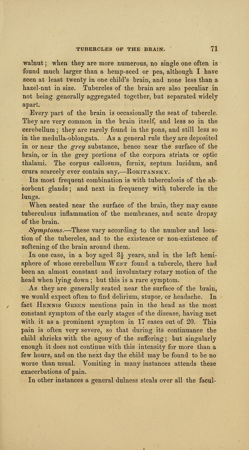 walnut; when they are more numerous, no single one often is found much larger than a hemp-seed or pea, although I have seen at least twenty in one child's brain, and none less than a hazel-nut in size. Tubercles of the brain are also peculiar in not being generally aggregated together, but separated widely apart. Every part of the brain is occasionally the seat of tubercle. They are very common in the brain itself, and less so in the cerebellum ; they are rarely found in the pons, and still less so in the medulla-oblongata. As a general rule they are deposited in or near the grey substance, hence near the surface of the brain, or in the grey portions of the corpora striata or optic thalami. The corpus callosum, fornix, septum lucidum, and crura scarcely ever contain any.—Rokitansky. Its most frequent combination is with tuberculosis of the ab- sorbent glands; and next in frequency with tubercle in the lungs. When seated near the surface of the brain, they may cause tuberculous inflammation of the membranes, and acute dropsy of the brain. Symptoms.—These vary according to the number and loca- tion of the tubercles, and to the existence or non-existence of softening of the brain around them. In one case, in a boy aged 3J- years, and in the left hemi- sphere of whose cerebellum West found a tubercle, there had been an almost constant and involuntary rotary motion of the head when lying down; but this is a rare symptom. As they are generally seated near the surface of the brain, we would expect often to find delirium, stupor, or headache. In fact Hennis Gkeen mentions pain in the head as the most constant symptom of the early stages of the disease, having met with it as a prominent symptom in 17 cases out of 20. This pain is often very severe, so that during its continuance the child shrieks with the agony of the suffering; but singularly enough it does not continue with this intensity for more than a few hours, and on the next day the child may be found to be no worse than usual. Vomiting in many instances attends these exacerbations of pain. In other instances a general dulness steals over all the facul-