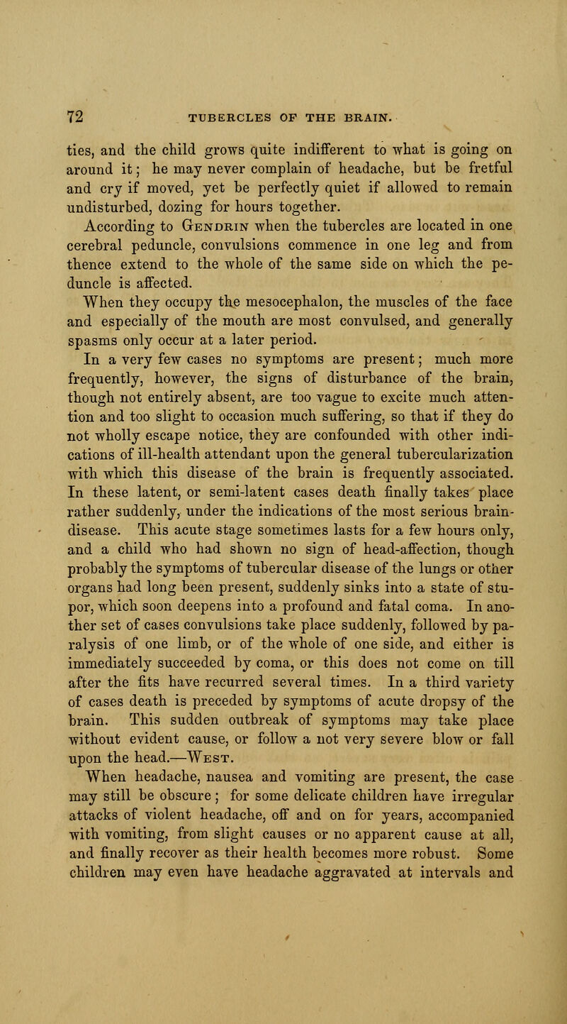 ties, and the child grows quite indifferent to what is going on around it; he may never complain of headache, but be fretful and cry if moved, yet be perfectly quiet if allowed to remain undisturbed, dozing for hours together. According to Gtendrin when the tubercles are located in one cerebral peduncle, convulsions commence in one leg and from thence extend to the whole of the same side on which the pe- duncle is affected. When they occupy the mesocephalon, the muscles of the face and especially of the mouth are most convulsed, and generally spasms only occur at a later period. In a very few cases no symptoms are present; much more frequently, however, the signs of disturbance of the brain, though not entirely absent, are too vague to excite much atten- tion and too slight to occasion much suffering, so that if they do not wholly escape notice, they are confounded with other indi- cations of ill-health attendant upon the general tubercularization with which this disease of the brain is frequently associated. In these latent, or semi-latent cases death finally takes place rather suddenly, under the indications of the most serious brain- disease. This acute stage sometimes lasts for a few hours only, and a child who had shown no sign of head-affection, though probably the symptoms of tubercular disease of the lungs or other organs had long been present, suddenly sinks into a state of stu- por, which soon deepens into a profound and fatal coma. In ano- ther set of cases convulsions take place suddenly, followed by pa- ralysis of one limb, or of the whole of one side, and either is immediately succeeded by coma, or this does not come on till after the fits have recurred several times. In a third variety of cases death is preceded by symptoms of acute dropsy of the brain. This sudden outbreak of symptoms may take place without evident cause, or follow a not very severe blow or fall upon the head.—West. When headache, nausea and vomiting are present, the case may still be obscure; for some delicate children have irregular attacks of violent headache, off and on for years, accompanied with vomiting, from slight causes or no apparent cause at all, and finally recover as their health becomes more robust. Some children may even have headache aggravated at intervals and