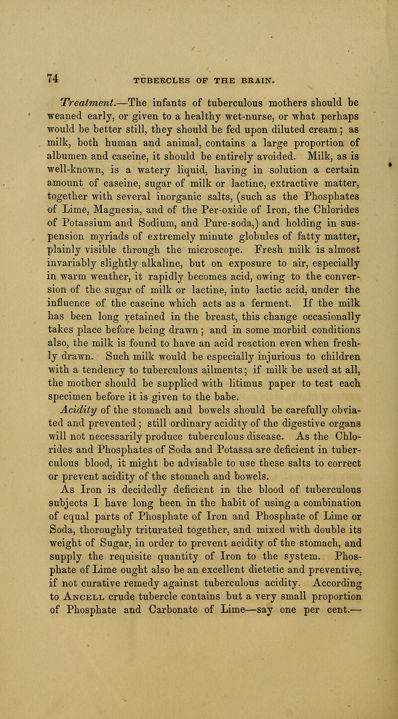 Treatment.—The infants of tuberculous mothers should be weaned early, or given to a healthy wet-nurse, or what perhaps would be better still, they should be fed upon diluted cream; as milk, both human and animal, contains a large proportion of albumen and caseine, it should be entirely avoided. Milk, as is well-known, is a watery liquid, having in solution a certain amount of caseine, sugar of milk or lactine, extractive matter, together with several inorganic salts, (such as the Phosphates of Lime, Magnesia, and of the Per-oxide of Iron, the Chlorides of Potassium and Sodium, and Pure-soda,) and holding in sus- pension myriads of extremely minute globules of fatty matter, plainly visible through the microscope. Fresh milk is almost invariably slightly alkaline, but on exposure to air, especially in warm weather, it rapidly becomes acid, owing to the conver- sion of the sugar of milk or lactine, into lactic acid, under the influence of the caseine which acts as a ferment. If the milk has been long retained in the breast, this change occasionally takes place before being drawn ; and in some morbid conditions also, the milk is found to have an acid reaction even when fresh- ly drawn. Such milk would be especially injurious to children with a tendency to tuberculous ailments; if milk be used at all, the mother should be supplied with litimus paper to test each specimen before it is given to the babe. Acidity of the stomach and bowels should be carefully obvia- ted and prevented ; still ordinary acidity of the digestive organs will not necessarily produce tuberculous disease. As the Chlo- rides and Phosphates of Soda and Potassa are deficient in tuber- culous blood, it might be advisable to use these salts to correct or prevent acidity of the stomach and bowels. As Iron is decidedly deficient in the blood of tuberculous subjects I have long been in the habit of using a combination of equal parts of Phosphate of Iron and Phosphate of Lime or Soda, thoroughly triturated together, and mixed with double its weight of Sugar, in order to prevent acidity of the stomach, and supply the requisite quantity of Iron to the system. Phos- phate of Lime ought also be an excellent dietetic and preventive, if not curative remedy against tuberculous acidity. According to Ancell crude tubercle contains but a very small proportion of Phosphate and Carbonate of Lime—say one per cent.—