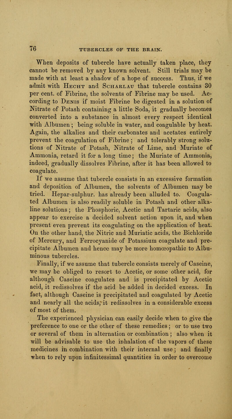 When deposits of tubercle have actually taken place, they cannot be removed by any known solvent. Still trials may be made with at least a shadow of a hope of success. Thus, if we admit with Hecht and Scharlau that tubercle contains 30 per cent, of Fibrine, the solvents of Fibrine may be used. Ac- cording to Denis if moist Fibrine be digested in a solution of Nitrate of Potash containing a little Soda, it gradually becomes converted into a substance in almost every respect identical with Albumen; being soluble in water, and coagulable by heat. Again, the alkalies and their carbonates and acetates entirely prevent the coagulation of Fibrine ; and tolerably strong solu- tions of Nitrate of Potash, Nitrate of Lime, and Muriate of Ammonia, retard it for a long time; the Muriate of Ammonia, indeed, gradually dissolves Fibrine, after it has been allowed to coagulate. If we assume that tubercle consists in an excessive formation and deposition of Albumen, the solvents of Albumen may be tried. Hepar-sulphur. has already been alluded to. Coagula- ted Albumen is also readily soluble in Potash and other alka- line solutions; the Phosphoric, Acetic and Tartaric acids, also appear to exercise a decided solvent action upon it, and when present even prevent its coagulating on the application of heat. On the other hand, the Nitric and Muriatic acids, the Bichloride of Mercury, and Ferrocyanide of Potassium coagulate and pre- cipitate Albumen and hence may be more homoeopathic to Albu- minous tubercles. Finally, if we assume that tubercle consists merely of Caseine, we may be obliged to resort to Acetic, or some other acid, for although Caseine coagulates and is precipitated by Acetic acid, it redissolves if the acid be added in decided excess. In fact, although Caseine is precipitated and coagulated by Acetic and nearly all the acids; it redissolves in a considerable excess of most of them. The experienced physician can easily decide when to give the preference to one or the other of these remedies ; or to use two or several of them in alternation or combination; also when it will be advisable to use the inhalation of the vapors of these medicines in combination with their internal use; and finally when to rely upon infinitessimal quantities in order to overcome