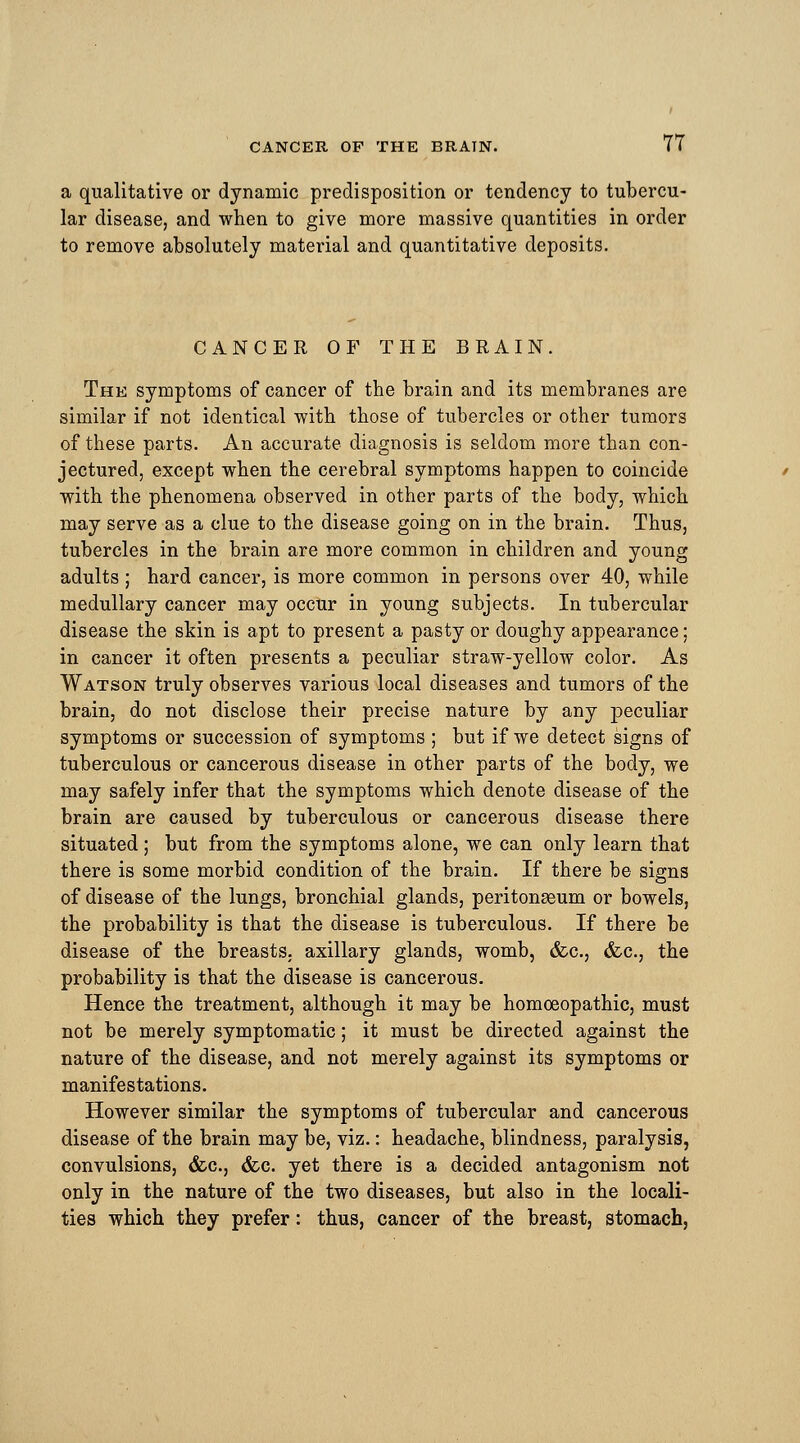 a qualitative or dynamic predisposition or tendency to tubercu- lar disease, and when to give more massive quantities in order to remove absolutely material and quantitative deposits. CANCER OF THE BRAIN. The symptoms of cancer of the brain and its membranes are similar if not identical with those of tubercles or other tumors of these parts. An accurate diagnosis is seldom more than con- jectured, except when the cerebral symptoms happen to coincide with the phenomena observed in other parts of the body, which may serve as a clue to the disease going on in the brain. Thus, tubercles in the brain are more common in children and young adults ; hard cancer, is more common in persons over 40, while medullary cancer may occur in young subjects. In tubercular disease the skin is apt to present a pasty or doughy appearance; in cancer it often presents a peculiar straw-yellow color. As Watson truly observes various local diseases and tumors of the brain, do not disclose their precise nature by any peculiar symptoms or succession of symptoms ; but if we detect signs of tuberculous or cancerous disease in other parts of the body, we may safely infer that the symptoms which denote disease of the brain are caused by tuberculous or cancerous disease there situated; but from the symptoms alone, we can only learn that there is some morbid condition of the brain. If there be signs of disease of the lungs, bronchial glands, peritonaeum or bowels, the probability is that the disease is tuberculous. If there be disease of the breasts, axillary glands, womb, &c., (fee, the probability is that the disease is cancerous. Hence the treatment, although it may be homoeopathic, must not be merely symptomatic; it must be directed against the nature of the disease, and not merely against its symptoms or manifestations. However similar the symptoms of tubercular and cancerous disease of the brain may be, viz.: headache, blindness, paralysis, convulsions, &c, <fec. yet there is a decided antagonism not only in the nature of the two diseases, but also in the locali- ties which they prefer: thus, cancer of the breast, stomach,