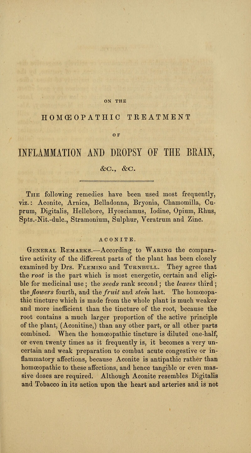 ON THE HOKEOPATHIC TREATMENT OF INFLAMMATION AND DKOPSY OF THE BRAIN, &C, &C. The following remedies have been used most frequently, viz.: Aconite, Arnica, Belladonna, Bryonia, Chamomilla, Cu- prum, Digitalis, Hellebore, Hyosciamus, Iodine, Opium, Rhus, Spts.-Nit.-dulc, Stramonium, Sulphur, Veratrum and Zinc. ACONITE. General Remarks.—According to Waring the compara- tive activity of the different parts of the plant has been closely examined by Drs. Fleming and Turnbull. They agree that the root is the part which is most energetic, certain and eligi- ble for medicinal use ; the seeds rank second ; the leaves third ; the flowers fourth, and the fruit and stem last. The homoeopa- thic tincture which is made from the whole plant is much weaker and more inefficient than the tincture of the root, because the root contains a much larger proportion of the active principle of the plant, (Aconitine,) than any other part, or all other parts combined. When the homoeopathic tincture is diluted one-half, or even twenty times as it frequently is, it becomes a very un- certain and weak preparation to combat acute congestive or in- flammatory affections, because Aconite is antipathic rather than homoeopathic to these affections, and hence tangible or even mas- sive doses are required. Although Aconite resembles Digitalis and Tobacco in its action upon the heart and arteries and is not