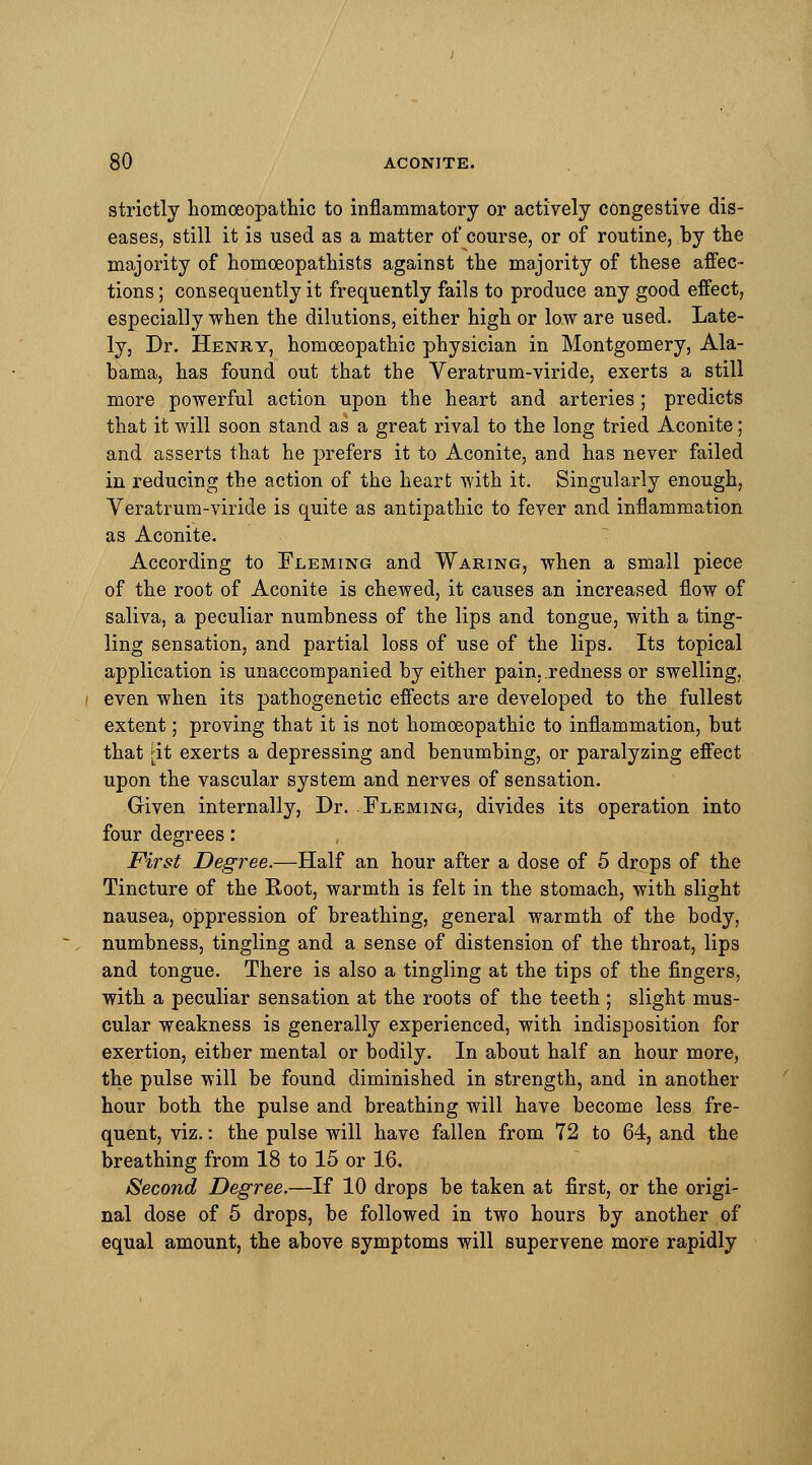 strictly homoeopathic to inflammatory or actively congestive dis- eases, still it is used as a matter of course, or of routine, by the majority of homoeopathists against the majority of these affec- tions ; consequently it frequently fails to produce any good effect, especially when the dilutions, either high or low are used. Late- ly, Dr. Henry, homoeopathic physician in Montgomery, Ala- bama, has found out that the Veratrum-viride, exerts a still more powerful action upon the heart and arteries; predicts that it will soon stand as a great rival to the long tried Aconite; and asserts that he prefers it to Aconite, and has never failed in reducing the action of the heart with it. Singularly enough, Veratrum-viride is quite as antipathic to fever and inflammation as Aconite. According to Fleming and Waring, when a small piece of the root of Aconite is chewed, it causes an increased flow of saliva, a peculiar numbness of the lips and tongue, with a ting- ling sensation, and partial loss of use of the lips. Its topical application is unaccompanied by either pain, redness or swelling, even when its pathogenetic effects are developed to the fullest extent; proving that it is not homoeopathic to inflammation, but that [it exerts a depressing and benumbing, or paralyzing effect upon the vascular system and nerves of sensation. Given internally, Dr. Fleming, divides its operation into four degrees: First Degree.—Half an hour after a dose of 5 drops of the Tincture of the Root, warmth is felt in the stomach, with slight nausea, oppression of breathing, general warmth of the body, numbness, tingling and a sense of distension of the throat, lips and tongue. There is also a tingling at the tips of the fingers, with a peculiar sensation at the roots of the teeth ; slight mus- cular weakness is generally experienced, with indisposition for exertion, either mental or bodily. In about half an hour more, the pulse will be found diminished in strength, and in another hour both the pulse and breathing will have become less fre- quent, viz.: the pulse will have fallen from 72 to 64, and the breathing from 18 to 15 or 16. Second Degree.—If 10 drops be taken at first, or the origi- nal dose of 5 drops, be followed in two hours by another of equal amount, the above symptoms will supervene more rapidly