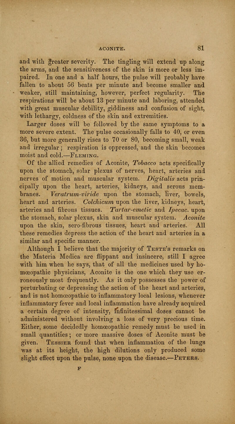 and with greater severity. The tingling will extend up along the arms, and the sensitiveness of the skin is more or less im- paired. In one and a half hours, the pulse will probably have fallen to about 56 beats per minute and become smaller and weaker, still maintaining, however, perfect regularity. The respirations will be about 13 per minute and laboring, attended with great muscular debility, giddiness and confusion of sight, with lethargy, coldness of the skin and extremities. Larger doses will be followed by the same symptoms to a more severe extent. The pulse occasionally falls to 40, or even 36, but more generally rises to 70 or 80, becoming small, weak and irregular; respiration is oppressed, and the skin becomes moist and cold.—Fleming. Of the allied remedies of Aconite, Tobacco acts specifically upon the stomach, solar plexus of nerves, heart, arteries and nerves of motion and muscular system. Digitalis acts prin- cipally upon the heart, arteries, kidneys, and serous mem- branes. Veratrum-viride upon the stomach, liver, bowels, heart and arteries. Colchicum upon the liver, kidneys, heart, arteries and fibrous tissues. Tartar-emetic and Ipecac, upon the stomach, solar plexus, skin and muscular system. Aconite upon the skin, sero-fibrous tissues, heart and arteries. All these remedies depress the action of the heart and arteries in a similar and specific manner. Although I believe that the majority of Teste's remarks on the Materia Medica are flippant and insincere, still I agree with him when he says, that of all the medicines used by ho- moeopathic physicians, Aconite is the one which they use er- roneously most frequently. As it only possesses the power of perturbating or depressing the action of the heart and arteries, and is not homoeopathic to inflammatory local lesions, whenever inflammatory fever and local inflammation have already acquired a certain degree of intensity, fnfinitessimal doses cannot be administered without involving a loss of very precious time. Either, some decidedly homoeopathic remedy must be used in small quantities; or more massive doses of Aconite must be given. Tessier found that when inflammation of the lungs was at its height, the high dilutions only produced some slight effect upon the pulse, none upon the disease.—Peters.