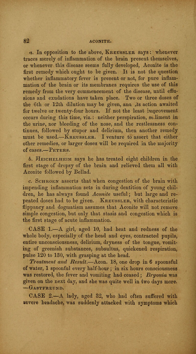 i. In opposition to the above, Kreussler says: whenever traces merely of inflammation of the brain present themselves, or whenever this disease seems fully developed, Aconite is the first remedy which ought to be given. It is not the question whether inflammatory fever is present or not, for pure inflam- mation of the brain or its membranes requires the use of this remedy from the very commencement of the disease, until effu- sions and exudations have taken place. Two or three doses of the 6th or 12th dilution may be given, ana jfe's action awaited for twelve or twenty-four hours. If not the least improvement occurs during this time, viz.: neither perspiration, Sbdiment in the urine, nor bleeding of the nose, and the restlessness con- tinues, followed by stupor and delirium, then another remedy must be used.—Kreussler. I venture to assert that either other remedies, or larger doses will be required in the majority of cases.—Peters. b. Heichelheim says he has treated eight children in the first stage of dropsy of the brain and relieved them all with Aconite followed by Bellad. c. Schroen asserts that when congestion of the brain with impending inflammation sets in during dentition of young chil- dren, he has always found Aconite useful; but large and re- peated doses had to be given. Kreussler, with characteristic flippancy and dogmatism assumes that Aconite will not remove simple congestion, but only that stasis and congestion which is the first stage of acute inflammation. CASE 1.—A girl, aged 10, had heat and redness of the whole body, especially of the head and eyes, contracted pupils, entire unconsciousness, delirium, dryness of the tongue, vomit- ing of greenish substances, subsultus, quickened respiration, pulse 120 to 130, with grasping at the head. Treatment and Result.—Aeon. 18, one drop in 6 spoonsful of water, 1 spoonful every half-hour; in six hours consciousness was restored, the fever and vomiting had ceased; Bryonia was given on the next day, and she was quite well in two days more. GrASTFREUND. CASE 2.—A lady, aged 32, who had often suffered with severe headache, was suddenly attacked with symptoms which