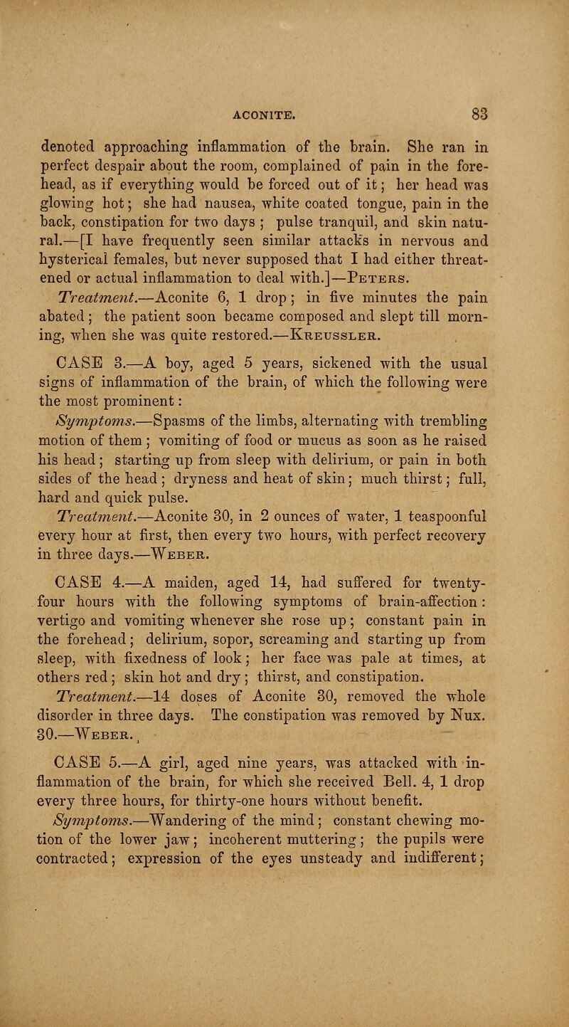 denoted approaching inflammation of the brain. She ran in perfect despair about the room, complained of pain in the fore- head, as if everything would be forced out of it; her head was glowing hot; she had nausea, white coated tongue, pain in the back, constipation for two days ; pulse tranquil, and skin natu- ral.—[I have frequently seen similar attacks in nervous and hysterical females, but never supposed that I had either threat- ened or actual inflammation to deal with.]—Peters. Treatment.—Aconite 6, 1 drop ; in five minutes the pain abated ; the patient soon became composed and slept till morn- ing, when she was quite restored.—Kreussler. CASE 3.—A boy, aged 5 years, sickened with the usual signs of inflammation of the brain, of which the following were the most prominent: Symptoms.—Spasms of the limbs, alternating with trembling motion of them ; vomiting of food or mucus as soon as he raised his head; starting up from sleep with delirium, or pain in both sides of the head ; dryness and heat of skin; much thirst; full, hard and quick pulse. Treatment.—Aconite 30, in 2 ounces of water, 1 teaspoonful every hour at first, then every two hours, with perfect recovery in three days.—Weber. CASE 4.—A maiden, aged 14, had suffered for twenty- four hours with the following symptoms of brain-affection: vertigo and vomiting whenever she rose up; constant pain in the forehead; delirium, sopor, screaming and starting up from sleep, with fixedness of look; her face was pale at times, at others red ; skin hot and dry ; thirst, and constipation. Treatment.—14 doses of Aconite 30, removed the whole disorder in three days. The constipation was removed by Nux. 30.—Weber. j CASE 5.—A girl, aged nine years, was attacked with in- flammation of the brain, for which she received Bell. 4, 1 drop every three hours, for thirty-one hours without benefit. Symptoms.—Wandering of the mind; constant chewing mo- tion of the lower jaw ; incoherent muttering ; the pupils were contracted; expression of the eyes unsteady and indifferent;