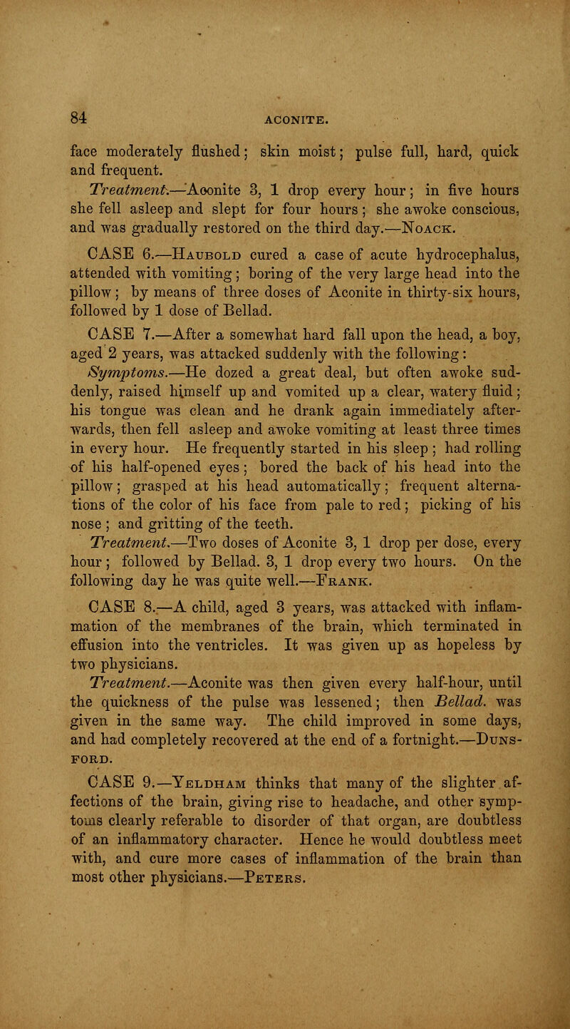 face moderately flushed; skin moist; pulse full, hard, quick and frequent. Treatment.—Aconite 3, 1 drop every hour; in five hours she fell asleep and slept for four hours; she awoke conscious, and was gradually restored on the third day.—Noack. CASE 6.—Haubold cured a case of acute hydrocephalus, attended with vomiting; boring of the very large head into the pillow; by means of three doses of Aconite in thirty-six hours, followed by 1 dose of Bellad. CASE 7.—After a somewhat hard fall upon the head, a boy, aged 2 years, was attacked suddenly with the following: Symptoms.—He dozed a great deal, but often awoke sud- denly, raised himself up and vomited up a clear, watery fluid; his tongue was clean and he drank again immediately after- wards, then fell asleep and awoke vomiting at least three times in every hour. He frequently started in his sleep ; had rolling of his half-opened eyes; bored the back of his head into the pillow; grasped at his head automatically; frequent alterna- tions of the color of his face from pale to red; picking of his nose ; and gritting of the teeth. Treatment.—Two doses of Aconite 3, 1 drop per dose, every hour; followed by Bellad. 3, 1 drop every two hours. On the following day he was quite well.—-Frank. CASE 8..—A child, aged 3 years, was attacked with inflam- mation of the membranes of the brain, which terminated in effusion into the ventricles. It was given up as hopeless by two physicians. Treatment.—Aconite was then given every half-hour, until the quickness of the pulse was lessened; then Bellad. was given in the same way. The child improved in some days, and had completely recovered at the end of a fortnight.—Duns- ford. CASE 9.—Yeldham thinks that many of the slighter af- fections of the brain, giving rise to headache, and other symp- toms clearly referable to disorder of that organ, are doubtless of an inflammatory character. Hence he would doubtless meet with, and cure more cases of inflammation of the brain than most other physicians.—Peters.