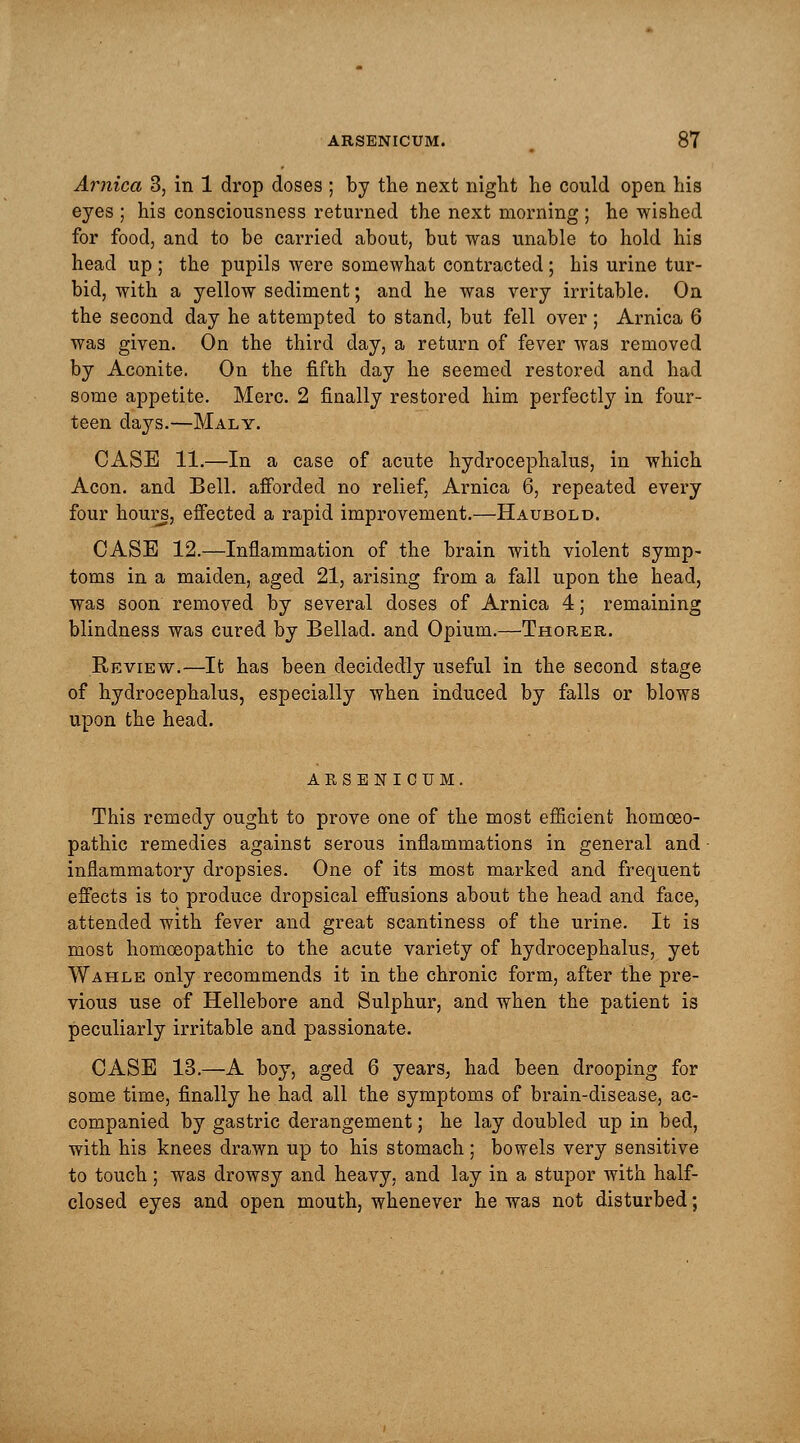 Arnica 3, in 1 drop doses ; by the next night he could open his eyes ; his consciousness returned the next morning ; he wished for food, and to be carried about, but was unable to hold his head up ; the pupils were somewhat contracted; his urine tur- bid, with a yellow sediment; and he was very irritable. On the second day he attempted to stand, but fell over; Arnica 6 was given. On the third day, a return of fever was removed by Aconite. On the fifth day he seemed restored and had some appetite. Merc. 2 finally restored him perfectly in four- teen days.—Maly. CASE 11.—In a case of acute hydrocephalus, in which Aeon, and Bell, afforded no relief, Arnica 6, repeated every four hours, effected a rapid improvement.—Haubold. CASE 12.—Inflammation of the brain with violent symp- toms in a maiden, aged 21, arising from a fall upon the head, was soon removed by several doses of Arnica 4; remaining blindness was cured by Bellad. and Opium.—Thorer. Review.—It has been decidedly useful in the second stage of hydrocephalus, especially when induced by falls or blows upon the head. ARSENICUM. This remedy ought to prove one of the most efficient homoeo- pathic remedies against serous inflammations in general and • inflammatory dropsies. One of its most marked and frequent effects is to produce dropsical effusions about the head and face, attended with fever and great scantiness of the urine. It is most homoeopathic to the acute variety of hydrocephalus, yet Wahle only recommends it in the chronic form, after the pre- vious use of Hellebore and Sulphur, and when the patient is peculiarly irritable and passionate. CASE 13.—A boy, aged 6 years, had been drooping for some time, finally he had all the symptoms of brain-disease, ac- companied by gastric derangement; he lay doubled up in bed, with his knees drawn up to his stomach; bowels very sensitive to touch; was drowsy and heavy, and lay in a stupor with half- closed eyes and open mouth, whenever he was not disturbed;