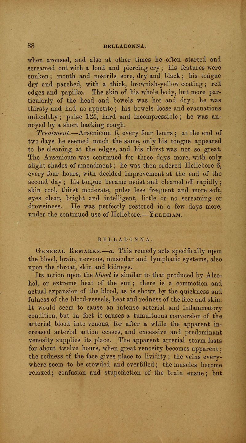 when aroused, and also at other times he often started and screamed out with a loud and piercing cry; his features were sunken; mouth and nostrils sore, dry and black; his tongue dry and parched, with a thick, brownish-yellow coating ; red edges and papillas. The skin of his whole body, but more par- ticularly of the head and bowels was hot and dry; he was thirsty and had no appetite; his bowels loose and evacuations unhealthy; pulse 125, hard and incompressible; he was an- noyed by a short hacking cough. Treatment.—Arsenicum 6, every four hours ; at the end of two days he seemed much the same, only his tongue appeared to be cleaning at the edges, and his thirst was not so great. The Arsenicum was continued for three days more, with only slight shades of amendment; he was then ordered Hellebore 6, every four hours, with decided improvement at the end of the second day ; his tongue became moist and cleaned off rapidly ; skin cool, thirst moderate, pulse less frequent and more soft, eyes clear, bright and intelligent, little or no screaming or drowsiness. He was perfectly restored in a few days more, under the continued use of Hellebore.—Yeldham. BELLADONNA. General Remarks.—a. This remedy acts specifically upon the blood, brain, nervous, muscular and lymphatic systems, also upon the throat, skin and kidneys. Its action upon the blood is similar to that produced by Alco- hol, or extreme heat of the sun; there is a commotion and actual expansion of the blood, as is shown by the quickness and fulness of the blood-vessels, heat and redness of the face and skin. It would seem to cause an intense arterial and inflammatory condition, but in fact it causes a tumultuous conversion of the arterial blood into venous, for after a while the apparent in- creased arterial action ceases, and excessive and predominant venosity supplies its place. The apparent arterial storm lasts for about twelve hours, when great venosity becomes apparent; the redness of the face gives place to lividity; the veins every- where seem to be crowded and overfilled ; the muscles become relaxed; confusion and stupefaction of the brain ensue; but