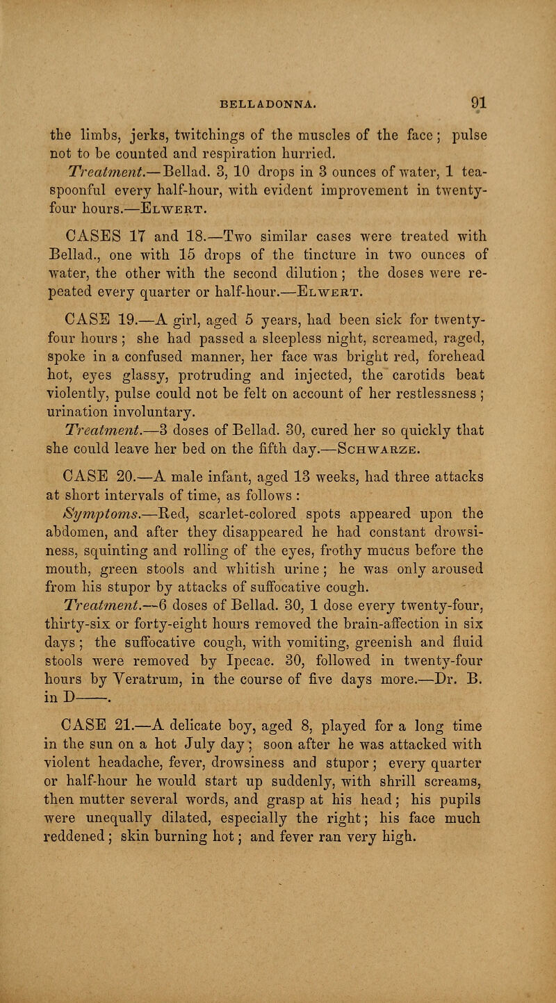 the limbs, jerks, twitchings of the muscles of the face; pulse not to be counted and respiration hurried. Treatment.— Bellad. 3, 10 drops in 3 ounces of water, 1 tea- spoonful every half-hour, with evident improvement in twenty- four hours.—Elwert. CASES 17 and 18.—Two similar cases were treated with Bellad., one with 15 drops of the tincture in two ounces of water, the other with the second dilution; the doses were re- peated every quarter or half-hour.—Elwert. CASE 19.—A girl, aged 5 years, had been sick for twenty- four hours ; she had passed a sleepless night, screamed, raged, spoke in a confused manner, her face was bright red, forehead hot, eyes glassy, protruding and injected, the carotids beat violently, pulse could not be felt on account of her restlessness ; urination involuntary. Treatment.—3 doses of Bellad. 30, cured her so quickly that she could leave her bed on the fifth day.—Schwarze. CASE 20.—A male infant, aged 13 weeks, had three attacks at short intervals of time, as follows : Symptoms.—Bed, scarlet-colored spots appeared upon the abdomen, and after they disappeared he had constant drowsi- ness, squinting and rolling of the eyes, frothy mucus before the mouth, green stools and whitish urine; he was only aroused from his stupor by attacks of suffocative cough. Treatment.—6 doses of Bellad. 30, 1 dose every twenty-four, thirty-six or forty-eight hours removed the brain-affection in six days ; the suffocative cough, with vomiting, greenish and fluid stools were removed by Ipecac. 30, followed in twenty-four hours by Yeratrum, in the course of five days more.—Dr. B. in D . CASE 21.—A delicate boy, aged 8, played for a long time in the sun on a hot July day ; soon after he was attacked with violent headache, fever, drowsiness and stupor; every quarter or half-hour he would start up suddenly, with shrill screams, then mutter several words, and grasp at his head; his pupils were unequally dilated, especially the right; his face much reddened; skin burning hot; and fever ran very high.