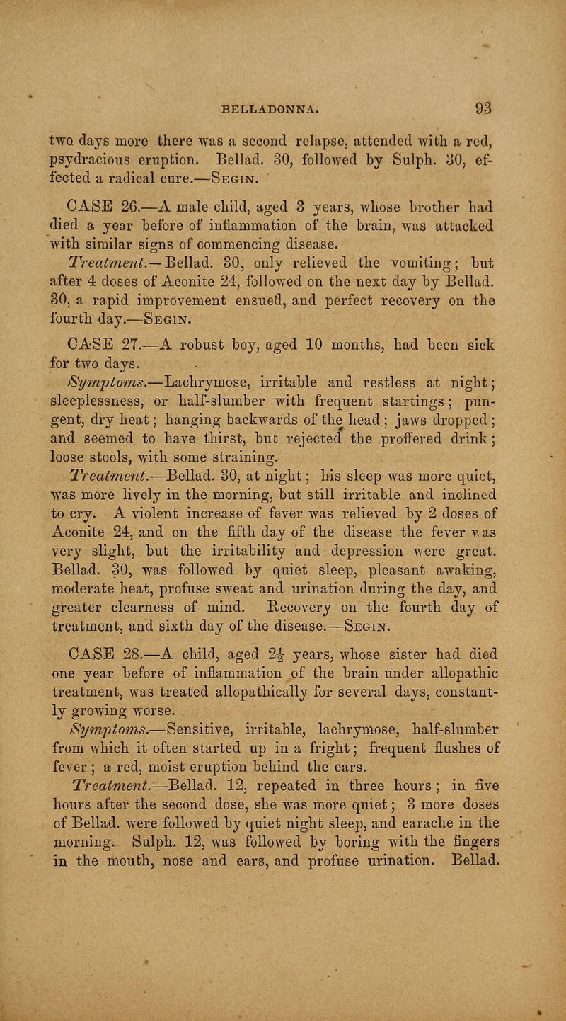 two. days more there was a second relapse, attended with a red, psydracious eruption. Bellad. 30, followed by Sulph. 80, ef- fected a radical cure.—Segin. CASE 26.—A male child, aged 3 years, whose brother had died a year before of inflammation of the brain, was attacked with similar signs of commencing disease. Treatment.— Bellad. 30, only relieved the vomiting; but after 4 doses of Aconite 24, followed on the next day by Bellad. 30, a rapid improvement ensued, and perfect recovery on the fourth day.—Segin. CASE 27.—A robust boy, aged 10 months, had been sick for two days. Symptoms.—Lachrymose, irritable and restless at night; sleeplessness, or half-slumber with frequent startings ; pun- gent, dry heat; hanging backwards of the head ; jaws dropped ; and seemed to have thirst, but rejected the proffered drink; loose stools, with some straining. Treatment.—Bellad. 30, at night; his sleep was more quiet, was more lively in the morning, but still irritable and inclined to cry. A violent increase of fever was relieved by 2 doses of Aconite 24, and on the fifth day of the disease the fever vas very slight, but the irritability and depression were great. Bellad. 30, was followed by quiet sleep, pleasant awaking, moderate heat, profuse sweat and urination during the day, and greater clearness of mind. Recovery on the fourth day of treatment, and sixth day of the disease.—Segin. CASE 28.—A child, aged 2|- years, whose sister had died one year before of inflammation of the brain under allopathic treatment, was treated allopathically for several days, constant- ly growing worse. Symptoms.—Sensitive, irritable, lachrymose, half-slumber from which it often started up in a fright; frequent flushes of fever ; a red, moist eruption behind the ears. Treatment.-—Bellad. 12, repeated in three hours ; in five hours after the second dose, she was more quiet; 3 more closes of Bellad. were followed by quiet night sleep, and earache in the morning. Sulph. 12, was followed by boring with the fingers in the mouth, nose and ears, and profuse urination. Bellad.
