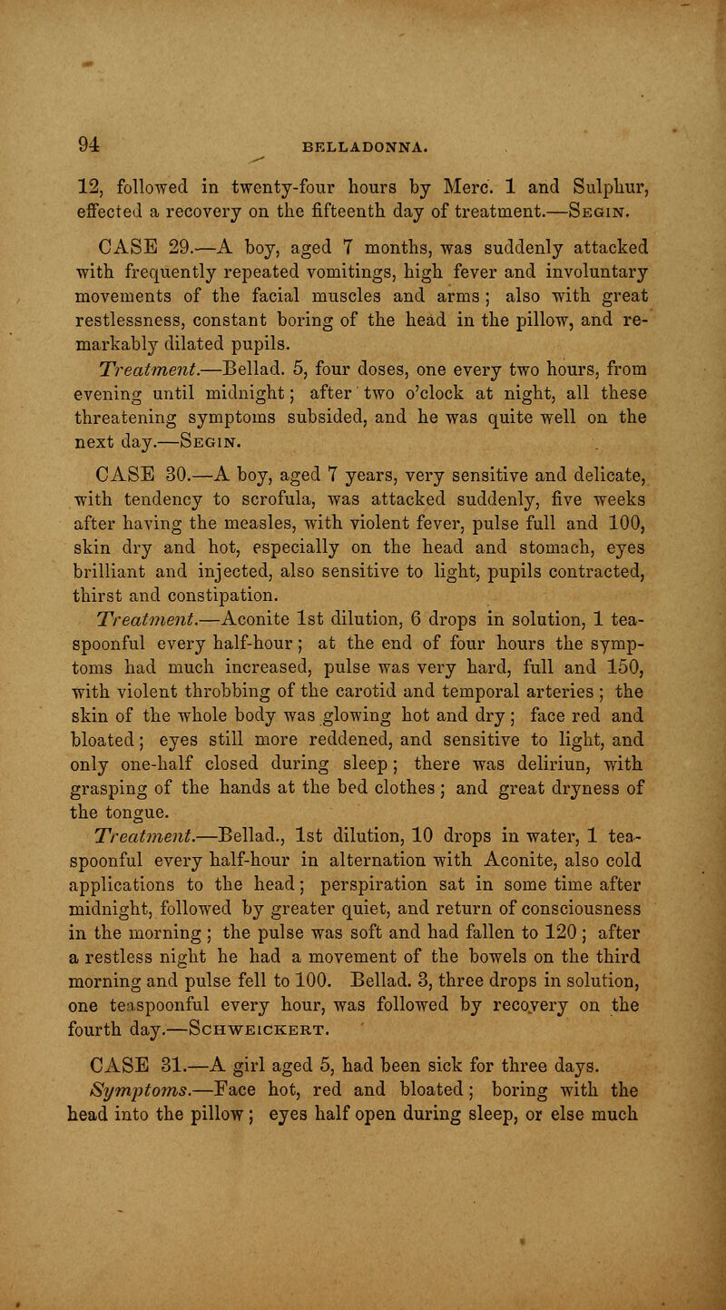 12, followed in twenty-four hours by Merc. 1 and Sulphur, effected a recovery on the fifteenth day of treatment.—Segin. CASE 29.—A boy, aged 7 months, was suddenly attacked with frequently repeated vomitings, high fever and involuntary movements of the facial muscles and arms ; also with great restlessness, constant boring of the head in the pillow, and re- markably dilated pupils. Treatment.—Bellad. 5, four doses, one every two hours, from evening until midnight; after' two o'clock at night, all these threatening symptoms subsided, and he was quite well on the next day.—Segin. CASE 30.—A boy, aged 7 years, very sensitive and delicate, with tendency to scrofula, was attacked suddenly, five weeks after having the measles, with violent fever, pulse full and 100, skin dry and hot, especially on the head and stomach, eyes brilliant and injected, also sensitive to light, pupils contracted, thirst and constipation. Treatment.—Aconite 1st dilution, 6 drops in solution, 1 tea- spoonful every half-hour; at the end of four hours the symp- toms had much increased, pulse was very hard, full and 150, with violent throbbing of the carotid and temporal arteries ; the skin of the whole body was glowing hot and dry; face red and bloated; eyes still more reddened, and sensitive to light, and only one-half closed during sleep ; there was deliriun, with grasping of the hands at the bed clothes; and great dryness of the tongue. Treatment.—Bellad., 1st dilution, 10 drops in water, 1 tea- spoonful every half-hour in alternation with Aconite, also cold applications to the head; perspiration sat in some time after midnight, followed by greater quiet, and return of consciousness in the morning; the pulse was soft and had fallen to 120 ; after a restless night he had a movement of the bowels on the third morning and pulse fell to 100. Bellad. 3, three drops in solution, one teaspoonful every hour, was followed by recovery on the fourth day.—Schweickert. CASE 31.—A girl aged 5, had been sick for three days, Symptoms.—Face hot, red and bloated; boring with the head into the pillow; eyes half open during sleep, or else much