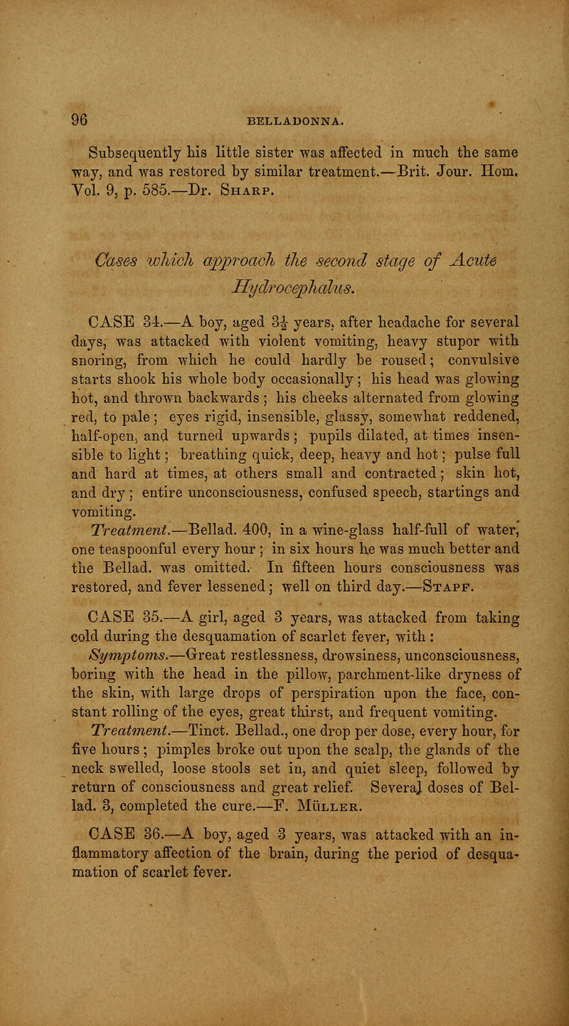 Subsequently his little sister was affected in much the same ■way, and was restored by similar treatment.—Brit. Jour. Horn. Vol. 9, p. 585.—Dr. Sharp. Cases which approach the second stage of Acute Hydrocephalus. CASE 34.—A boy, aged 3£ years, after headache for several days, was attacked with violent vomiting, heavy stupor with snoring, from which he could hardly be roused; convulsive starts shook his whole body occasionally; his head was glowing hot, and thrown backwards ; his cheeks alternated from glowing red, to pale; eyes rigid, insensible, glassy, somewhat reddened, half-open, and turned upwards ; pupils dilated, at times insen- sible to light; breathing quick, deep, heavy and hot; pulse full and hard at times, at others small and contracted; skin hot, and dry; entire unconsciousness, confused speech, startings and vomiting. Treatment.—Bellad. 400, in a wine-glass half-full of water, one teaspoonful every hour ; in six hours he was much better and the Bellad. was omitted. In fifteen hours consciousness was restored, and fever lessened; well on third day.—Stapf. CASE 35.—A girl, aged 3 years, was attacked from taking cold during the desquamation of scarlet fever, with: Symptoms.—Great restlessness, drowsiness, unconsciousness, boring with the head in the pillow, parchment-like dryness of the skin, with large drops of perspiration upon the face, con- stant rolling of the eyes, great thirst, and frequent vomiting. Treatment.—Tinct. Bellad., one drop per dose, every hour, for five hours; pimples broke out upon the scalp, the glands of the neck swelled, loose stools set in, and quiet sleep, followed by return of consciousness and great relief. SeveraJ. doses of Bel- lad. 3, completed the cure.—F. Muller. CASE 36.—A boy, aged 3 years, was attacked with an in- flammatory affection of the brain, during the period of desqua- mation of scarlet fever.