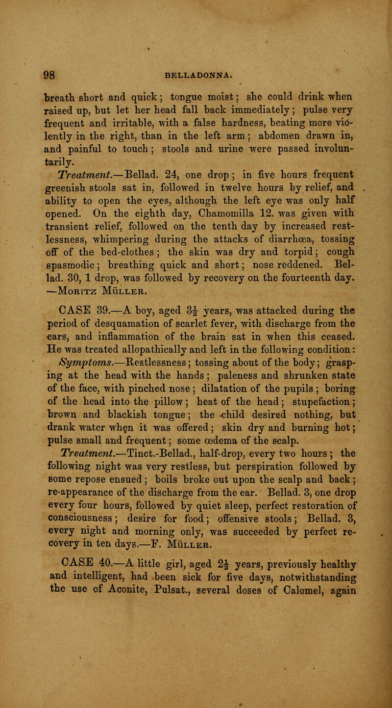 breath short and quick; tongue moist; she could drink when raised up, but let her head fall back immediately; pulse very- frequent and irritable, with a false hardness, beating more vio- lently in the right, than in the left arm; abdomen drawn in, and painful to touch; stools and urine were passed involun- tarily. Treatment.—Bellad. 24, one drop ; in five hours frequent greenish stools sat in, followed in twelve hours by relief, and ability to open the eyes, although the left eye was only half opened. On the eighth day, Chamomilla 12. was given with transient relief, followed on the tenth day by increased rest- lessness, whimpering during the attacks of diarrhoea, tossing off of the bed-clothes ; the skin was dry and torpid; cough spasmodic; breathing quick and short; nose reddened. Bel- lad. 30, 1 drop, was followed by recovery on the fourteenth day. —MORITZ MtiLLER. CASE 39.—A boy, aged 3£ years, was attacked during the period of desquamation of scarlet fever, with discharge from the ears, and inflammation of the brain sat in when this ceased. He was treated allopathically and left in the following condition: Symptoms.—Restlessness; tossing about of the body; grasp- ing at the head with the hands ; paleness and shrunken state of the face, with pinched nose ; dilatation of the pupils ; boring of the head into the pillow; heat of the head; stupefaction; brown and blackish tongue; the child desired nothing, but drank water when it was offered; skin dry and burning hot; pulse small and frequent; some cedema of the scalp. Treatment.—Tinct.-Bellad., half-drop, every two hours; the following night was very restless, but perspiration followed by some repose ensued; boils broke out upon the scalp and back ; re-appearance of the discharge from the ear. Bellad. 3, one drop every four hours, followed by quiet sleep, perfect restoration of consciousness; desire for food; offensive stools; Bellad. 3, every night and morning only, was succeeded by perfect re- covery in ten days.—F. Muller. CASE 40.—A little girl, aged 2£ years, previously healthy and intelligent, had .been sick for five days, notwithstanding the use of Aconite, Pulsat., several doses of Calomel, again