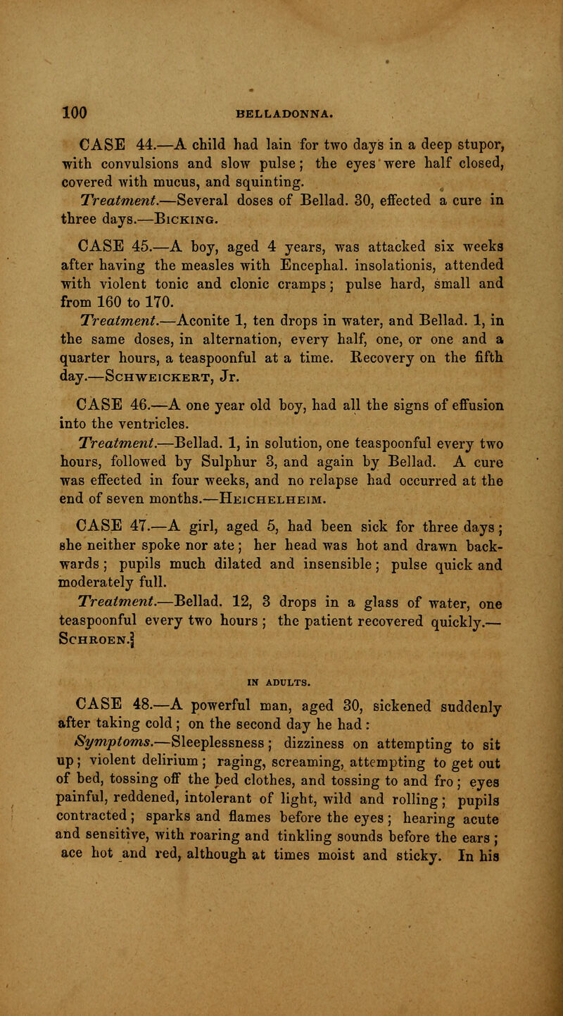 CASE 44.—A child had lain for two days in a deep stupor, with convulsions and slow pulse; the eyes were half closed, covered with mucus, and squinting. Treatment.—Several doses of Bellad. 30, effected a cure in three days.—Bicking. CASE 45.—A hoy, aged 4 years, was attacked six weeks after having the measles with Encephal. insolationis, attended with violent tonic and clonic cramps; pulse hard, small and from 160 to 170. Treatment.—Aconite 1, ten drops in water, and Bellad. 1, in the same doses, in alternation, every half, one, or one and a quarter hours, a teaspoonful at a time. Recovery on the fifth day.—Schweickert, Jr. CASE 46.—A one year old boy, had all the signs of effusion into the ventricles. Treatment.—Bellad. 1, in solution, one teaspoonful every two hours, followed by Sulphur 3, and again by Bellad. A cure was effected in four weeks, and no relapse had occurred at the end of seven months.—Heichelheim. CASE 47.—A girl, aged 5, had been sick for three days; Bhe neither spoke nor ate; her head was hot and drawn back- wards ; pupils much dilated and insensible; pulse quick and moderately full. Treatment.—Bellad. 12, 3 drops in a glass of water, one teaspoonful every two hours ; the patient recovered quickly.— SCHROEN.J IN ADULTS. CASE 48.—A powerful man, aged 30, sickened suddenly after taking cold ; on the second day he had : Symptoms.—Sleeplessness; dizziness on attempting to sit up; violent delirium ; raging, screaming, attempting to get out of bed, tossing off the bed clothes, and tossing to and fro; eyes painful, reddened, intolerant of light, wild and rolling; pupils contracted ; sparks and flames before the eyes ; hearing acute and sensitive, with roaring and tinkling sounds before the ears ; ace hot and red, although at times moist and sticky. In his