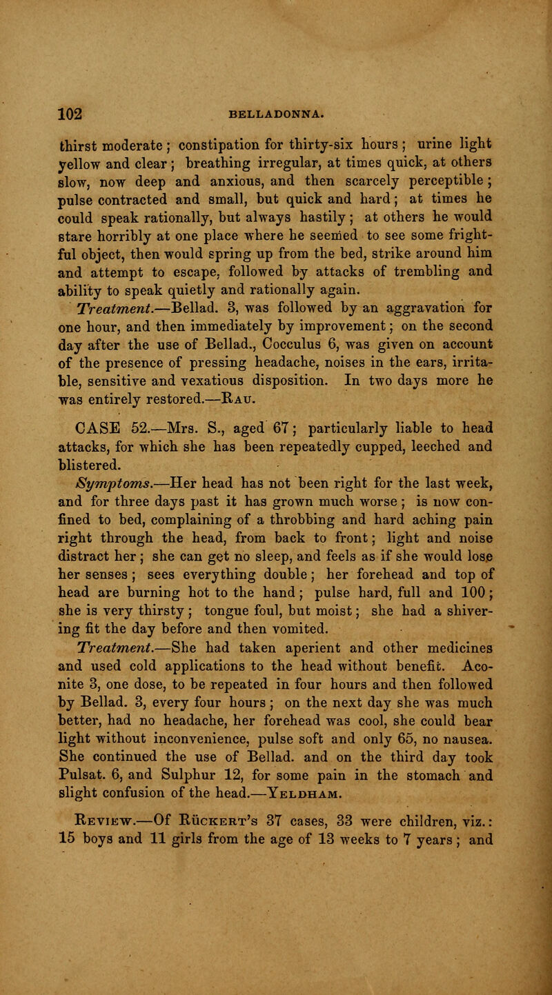 thirst moderate ; constipation for thirty-six hours ; urine light yellow and clear; breathing irregular, at times quick, at others slow, now deep and anxious, and then scarcely perceptible ; pulse contracted and small, but quick and hard; at times he could speak rationally, but always hastily ; at others he would stare horribly at one place where he seemed to see some fright- ful object, then would spring up from the bed, strike around him and attempt to escape, followed by attacks of trembling and ability to speak quietly and rationally again. Treatment.—Bellad. 3, was followed by an aggravation for one hour, and then immediately by improvement; on the second day after the use of Bellad., Cocculus 6, was given on account of the presence of pressing headache, noises in the ears, irrita- ble, sensitive and vexatious disposition. In two days more he was entirely restored.—Rau. CASE 52.—Mrs. S., aged 67; particularly liable to head attacks, for which she has been repeatedly cupped, leeched and blistered. Symptoms.—Her head has not been right for the last week, and for three days past it has grown much worse ; is now con- fined to bed, complaining of a throbbing and hard aching pain right through the head, from back to front; light and noise distract her; she can get no sleep, and feels as if she would lose her senses ; sees everything double; her forehead and top of head are burning hot to the hand; pulse hard, full and 100; she is very thirsty ; tongue foul, but moist; she had a shiver- ing fit the day before and then vomited. Treatment.—She had taken aperient and other medicines and used cold applications to the head without benefit. Aco- nite 3, one dose, to be repeated in four hours and then followed by Bellad. 3, every four hours ; on the next day she was much better, had no headache, her forehead was cool, she could bear light without inconvenience, pulse soft and only 65, no nausea. She continued the use of Bellad. and on the third day took Pulsat. 6, and Sulphur 12, for some pain in the stomach and slight confusion of the head.—Yeldham. Review.—Of Ruckert's 37 cases, 33 were children, viz. :